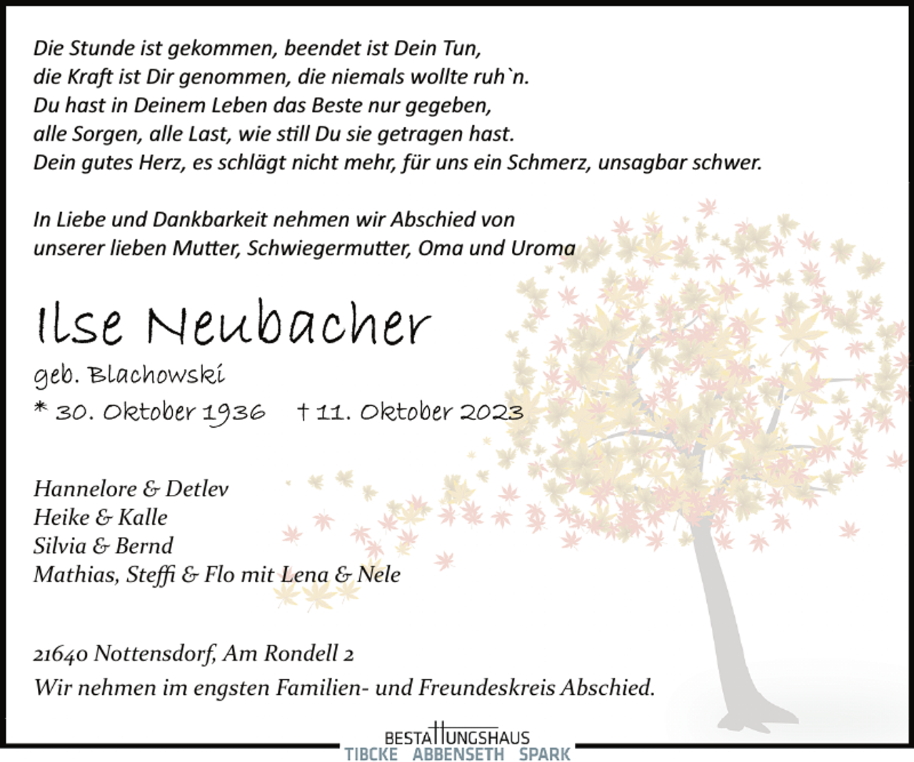 <p>Die Stunde ist gekommen, beendet ist Dein Tun,<br />die Kraft ist Dir genommen, die niemals wollte ruh`n.<br />Du hast in Deinem Leben das Beste nur gegeben,<br />alle Sorgen, alle Last, wie still Du sie getragen hast.<br />Dein gutes Herz, es schlägt nicht mehr, für uns ein Schmerz, unsagbar schwer.<br />In Liebe und Dankbarkeit nehmen wir Abschied von<br />unserer lieben Mutter, Schwiegermutter, Oma und Uroma<br />Ilse Neubacher<br />geb. Blachowski<br />* 30. Oktober 1936 † 11. Oktober 2023<br />Hannelore &amp; Detlev<br />Heike &amp; Kalle<br />Silvia &amp; Bernd<br />Mathias, Steffi &amp; Flo mit Lena &amp; Nele<br />Wir nehmen im engsten Familien­ und Freundeskreis Abschied.<br />21640 Nottensdorf, Am Rondell 2</p>