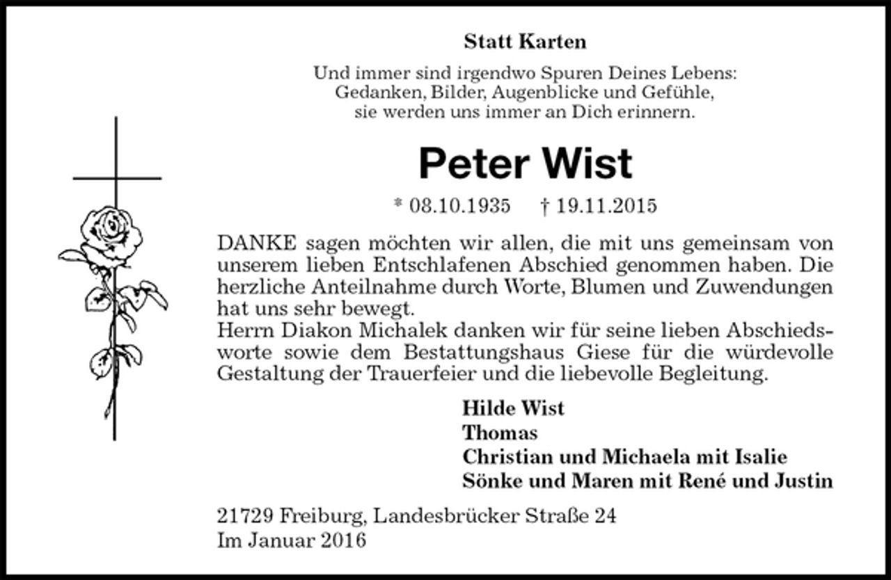 <p>Statt Karten<br />Und immer sind irgendwo Spuren Deines Lebens:<br />Gedanken, Bilder, Augenblicke und Gefühle,<br />sie werden uns immer an Dich erinnern.<br />Peter Wist<br />* 08.10.1935 † 19.11.2015<br />DANKE sagen möchten wir allen, die mit uns gemeinsam von unserem lieben Entschlafenen Abschied genommen haben. Die herzliche Anteilnahme durch Worte, Blumen und Zuwendungen hat uns sehr bewegt.<br />Herrn Diakon Michalek danken wir für seine lieben Abschiedsworte sowie dem Bestattungshaus Giese für die würdevolle<br />Gestaltung der Trauerfeier und die liebevolle Begleitung.<br />Hilde Wist<br />Thomas<br />Christian und Michaela mit Isalie<br />Sönke und Maren mit René und Justin<br />21729 Freiburg, Landesbrücker Straße 24<br />Im Januar 2016</p>
