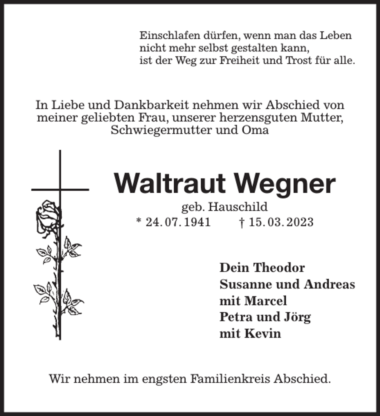 <p>Einschlafen dürfen, wenn man das Leben<br />nicht mehr selbst gestalten kann,<br />ist der Weg zur Freiheit und Trost für alle.<br />In Liebe und Dankbarkeit nehmen wir Abschied von meiner geliebten Frau, unserer herzensguten Mutter, Schwiegermutter und Oma<br />Waltraut Wegner<br />geb. Hauschild<br />* 24. 07. 1941 † 15. 03. 2023<br />Dein Theodor<br />Susanne und Andreas<br />mit Marcel<br />Petra und Jörg<br />mit Kevin<br />Wir nehmen im engsten Familienkreis Abschied.</p>