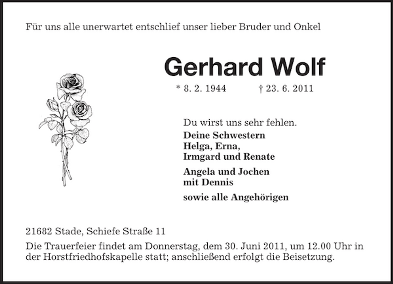 <p>Für uns alle unerwartet entschlief unser lieber Bruder und Onkel<br />Gerhard Wolf<br />* 8. 2. 1944 † 23. 6. 2011<br />Du wirst uns sehr fehlen.<br />Deine Schwestern<br />Helga, Erna,<br />Irmgard und Renate<br />Angela und Jochen<br />mit Dennis<br />sowie alle Angehörigen<br />21682 Stade, Schiefe Straße 11<br />Die Trauerfeier findet am Donnerstag, dem 30. Juni 2011, um 12.00 Uhr in der Horstfriedhofskapelle statt; anschließend erfolgt die Beisetzung.</p>