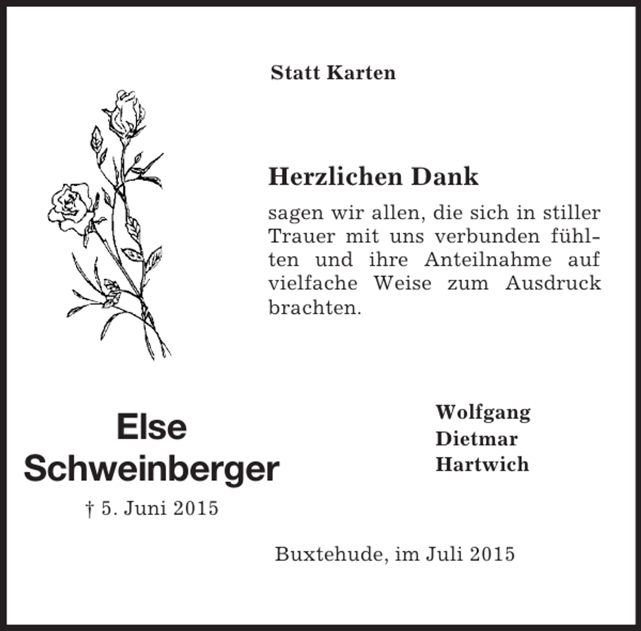 <p>Else</p><p>Schweinberger<br />† 5. Juni 2015<br />Statt Karten<br />Herzlichen Dank<br />sagen wir allen, die sich in stiller Trauer mit uns verbunden fühlten und ihre Anteilnahme auf vielfache Weise zum Ausdruck brachten.<br />Wolfgang<br />Dietmar<br />Hartwich<br />Buxtehude, im Juli 2015</p>