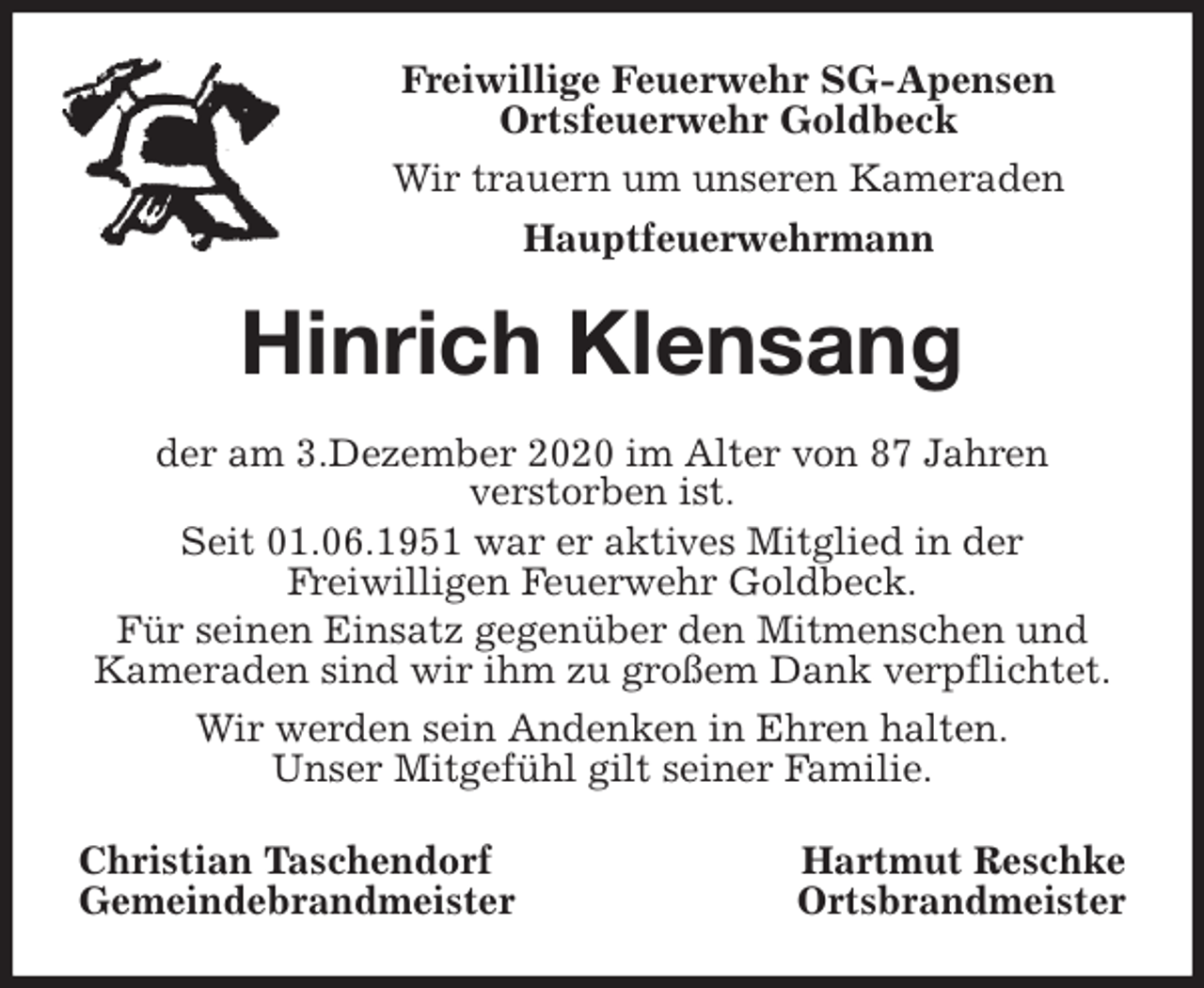 <p>Freiwillige Feuerwehr SG-Apensen<br />Ortsfeuerwehr Goldbeck<br />Wir trauern um unseren Kameraden<br />Hauptfeuerwehrmann<br />Hinrich Klensang<br />der am 3.Dezember 2020 im Alter von 87 Jahren<br />verstorben ist.<br />Seit 01.06.1951 war er aktives Mitglied in der<br />Freiwilligen Feuerwehr Goldbeck.<br />Für seinen Einsatz gegenüber den Mitmenschen und Kameraden sind wir ihm zu großem Dank verpflichtet.<br />Wir werden sein Andenken in Ehren halten.<br />Unser Mitgefühl gilt seiner Familie.<br />Christian Taschendorf Hartmut Reschke<br />Gemeindebrandmeister Ortsbrandmeister</p>