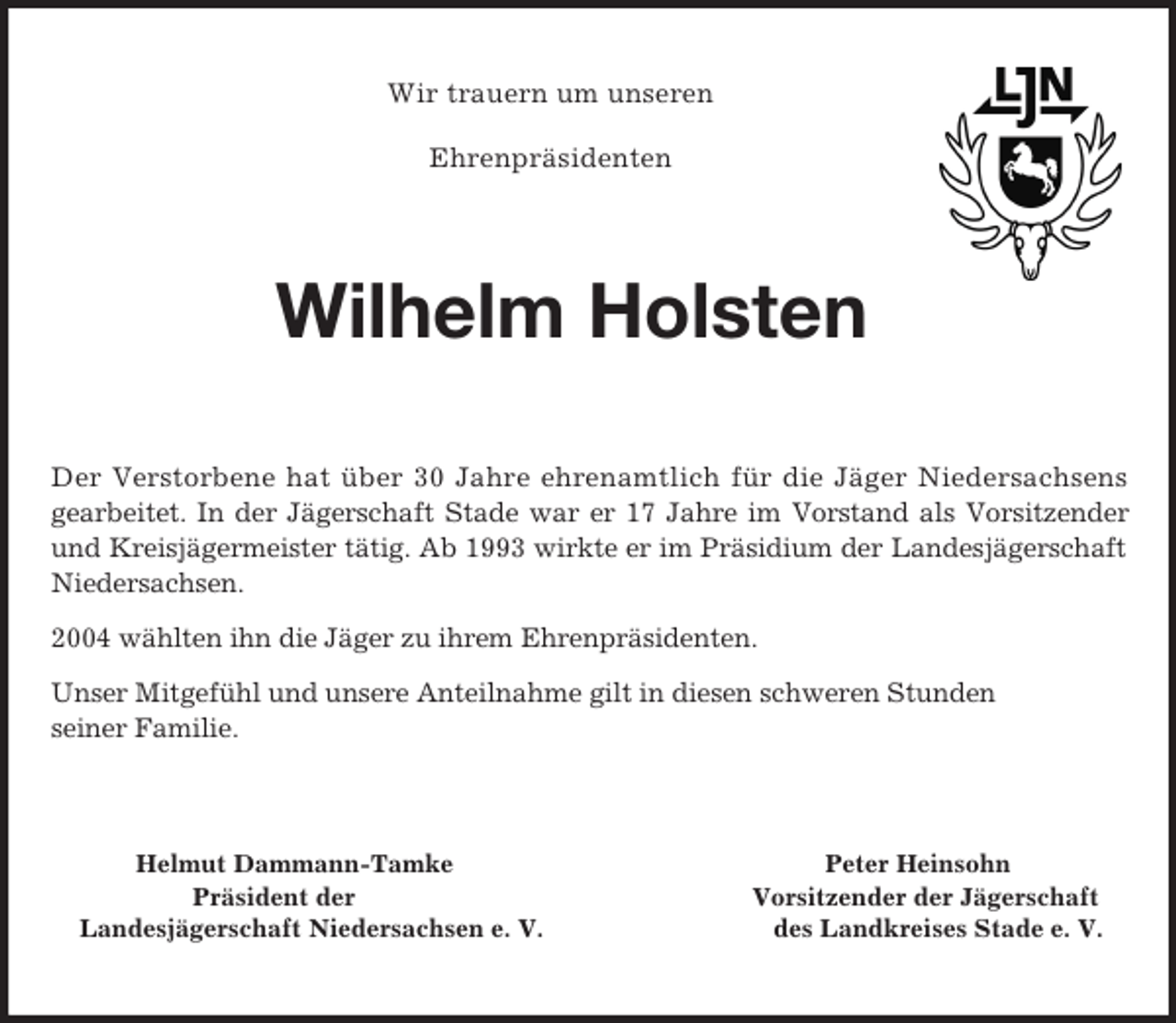 <p>Wir trauern um unseren</p><p>Ehrenpräsidenten<br />Wilhelm Holsten<br />Der Verstorbene hat über 30 Jahre ehrenamtlich für die Jäger Niedersachsens gearbeitet. In der Jägerschaft Stade war er 17 Jahre im Vorstand als Vorsitzender<br />und Kreisjägermeister tätig. Ab 1993 wirkte er im Präsidium der Landesjägerschaft Niedersachsen.<br />2004 wählten ihn die Jäger zu ihrem Ehrenpräsidenten.<br />Unser Mitgefühl und unsere Anteilnahme gilt in diesen schweren Stunden<br />seiner Familie.<br />Helmut Dammann-Tamke Peter Heinsohn<br />Präsident der Vorsitzender der Jägerschaft<br />Landesjägerschaft Niedersachsen e. V. des Landkreises Stade e. V.</p>