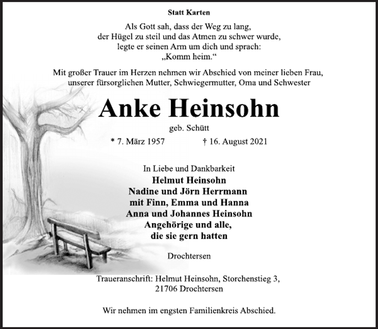 <p>Statt Karten<br />Als Gott sah, dass der Weg zu lang,<br />der Hügel zu steil und das Atmen zu schwer wurde,<br />legte er seinen Arm um dich und sprach:<br />„Komm heim.“<br />Mit großer Trauer im Herzen nehmen wir Abschied von meiner lieben Frau, unserer fürsorglichen Mutter, Schwiegermutter, Oma und Schwester<br />Anke Heinsohn<br />geb. Schütt<br />* 7. März 1957 † 16. August 2021<br />In Liebe und Dankbarkeit<br />Helmut Heinsohn<br />Nadine und Jörn Herrmann<br />mit Finn, Emma und Hanna<br />Anna und Johannes Heinsohn<br />Angehörige und alle,<br />die sie gern hatten<br />Drochtersen<br />Traueranschrift: Helmut Heinsohn, Storchenstieg 3,<br />21706 Drochtersen<br />Wir nehmen im engsten Familienkreis Abschied.</p>