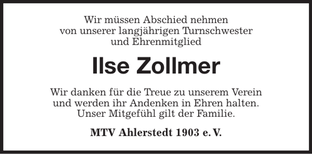 <p>Wir müssen Abschied nehmen<br />von unserer langjährigen Turnschwester<br />und Ehrenmitglied<br />Ilse Zollmer<br />Wir danken für die Treue zu unserem Verein<br />und werden ihr Andenken in Ehren halten.<br />Unser Mitgefühl gilt der Familie.<br />MTV Ahlerstedt 1903 e. V.</p>