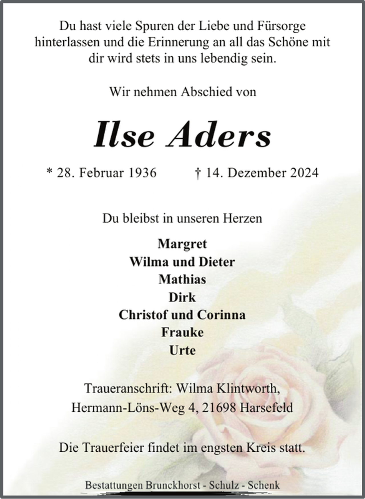 <p>Du hast viele Spuren der Liebe und Fürsorge<br />hinterlassen und die Erinnerung an all das Schöne mit<br />dir wird stets in uns lebendig sein.<br />Wir nehmen Abschied von</p><p>Ilse Aders<br />* 28. Februar 1936</p><p>† 14. Dezember 2024</p><p>Du bleibst in unseren Herzen<br />Margret<br />Wilma und Dieter<br />Mathias<br />Dirk<br />Christof und Corinna<br />Frauke<br />Urte<br />Traueranschrift: Wilma Klintworth,<br />Hermann-Löns-Weg 4, 21698 Harsefeld<br />Die Trauerfeier findet im engsten Kreis statt.</p>