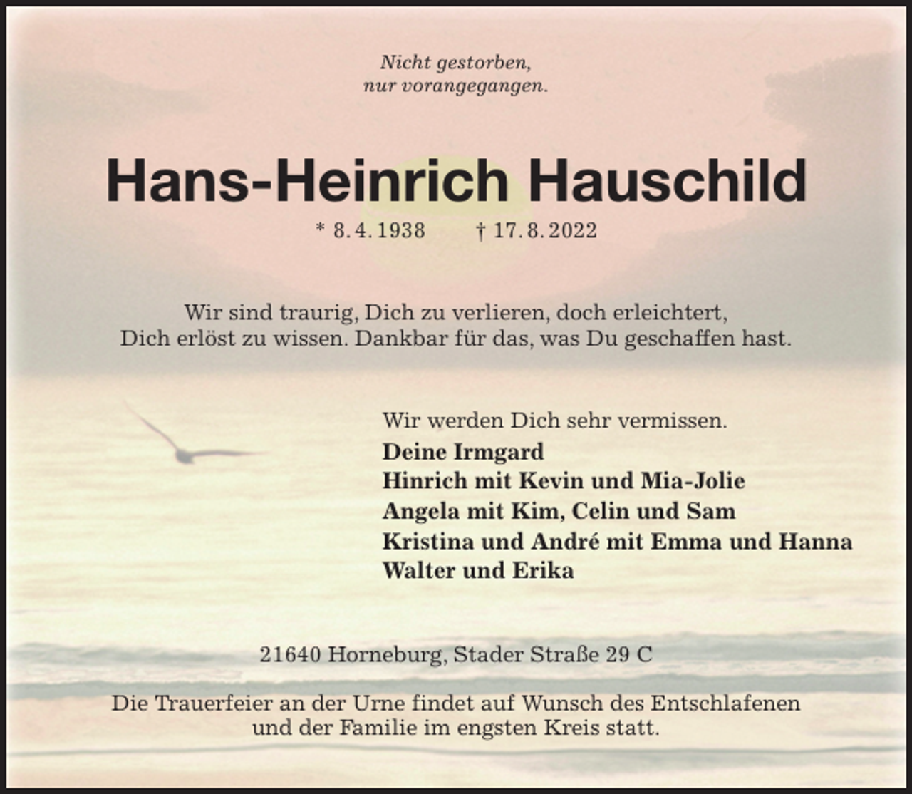 <p>Nicht gestorben,<br />nur vorangegangen.<br />Hans-Heinrich Hauschild<br />* 8. 4. 1938 † 17. 8. 2022<br />Wir sind traurig, Dich zu verlieren, doch erleichtert,<br />Dich erlöst zu wissen. Dankbar für das, was Du geschaffen hast.<br />Wir werden Dich sehr vermissen.<br />Deine Irmgard<br />Hinrich mit Kevin und Mia-Jolie<br />Angela mit Kim, Celin und Sam<br />Kristina und André mit Emma und Hanna<br />Walter und Erika<br />21640 Horneburg, Stader Straße 29 C</p><p>Die Trauerfeier an der Urne findet auf Wunsch des Entschlafenen<br />und der Familie im engsten Kreis statt.</p>