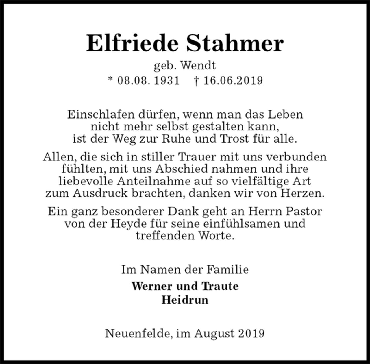 <p>Elfriede Stahmer<br />geb. Wendt<br />* 08.08. 1931 † 16.06.2019<br />Einschlafen dürfen, wenn man das Leben<br />nicht mehr selbst gestalten kann,<br />ist der Weg zur Ruhe und Trost für alle.<br />Allen, die sich in stiller Trauer mit uns verbunden<br />fühlten, mit uns Abschied nahmen und ihre<br />liebevolle Anteilnahme auf so vielfältige Art<br />zum Ausdruck brachten, danken wir von Herzen.<br />Ein ganz besonderer Dank geht an Herrn Pastor<br />von der Heyde für seine einfühlsamen und<br />treffenden Worte.<br />Im Namen der Familie<br />Werner und Traute<br />Heidrun<br />Neuenfelde, im August 2019</p>