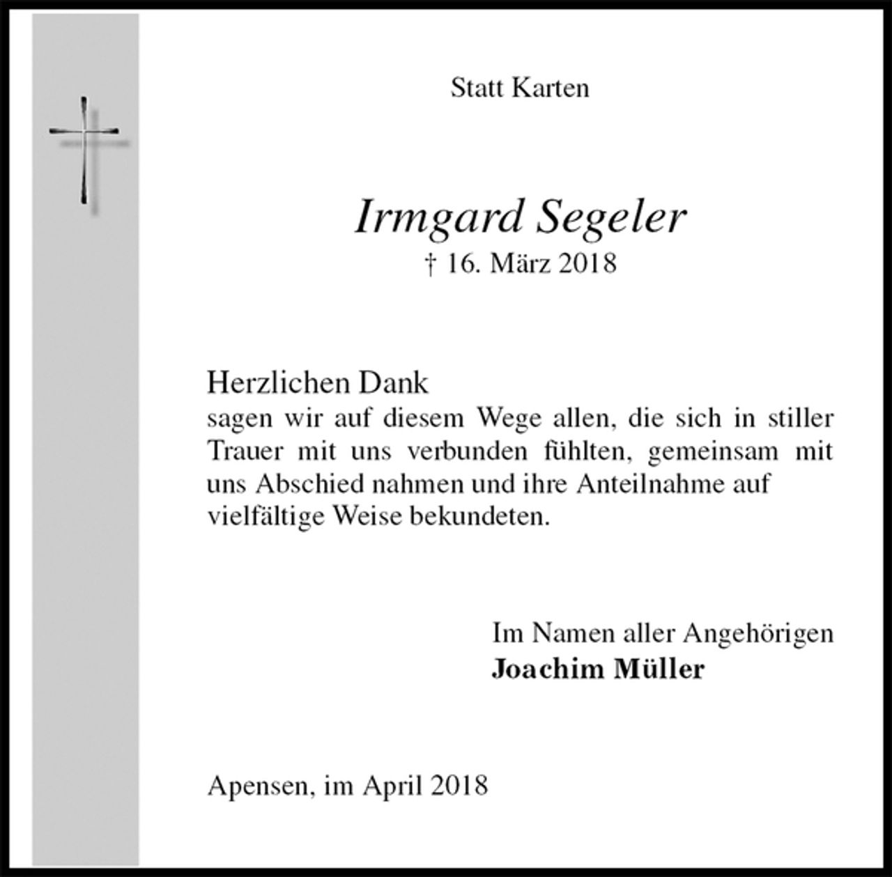 <p>Statt Karten<br />Irmgard Segeler<br />† 16. März 2018<br />Herzlichen Dank<br />sagen wir auf diesem Wege allen, die sich in stiller Trauer mit uns verbunden fühlten, gemeinsam mit uns Abschied nahmen und ihre Anteilnahme auf<br />vielfältige Weise bekundeten.<br />Im Namen aller Angehörigen<br />Joachim Müller<br />Apensen, im April 2018</p>