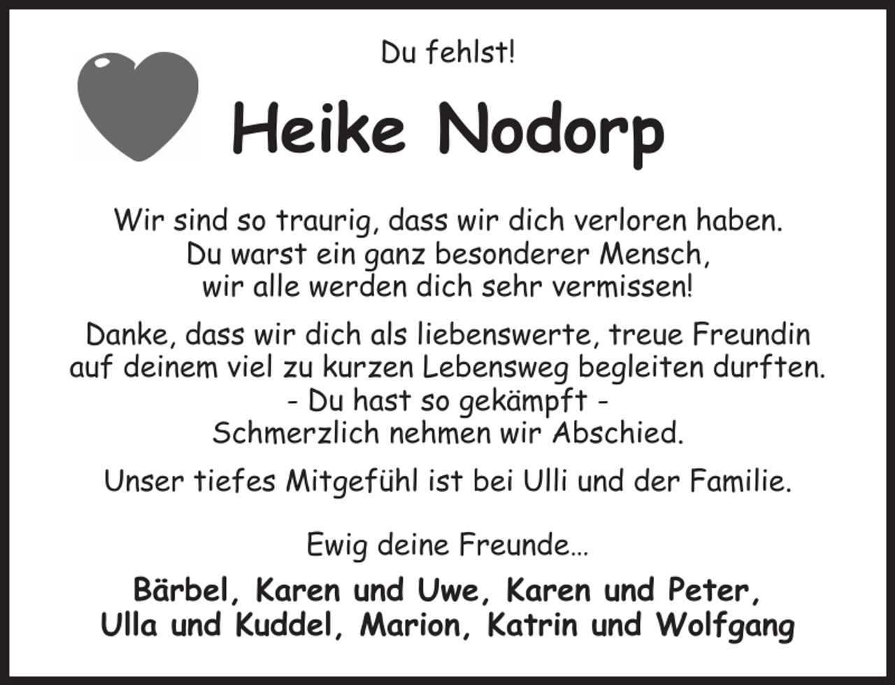 <p>Du fehlst!<br />Heike Nodorp<br />Wir sind so traurig, dass wir dich verloren haben.<br />Du warst ein ganz besonderer Mensch,<br />wir alle werden dich sehr vermissen!<br />Danke, dass wir dich als liebenswerte, treue Freundin<br />auf deinem viel zu kurzen Lebensweg begleiten durften.<br />- Du hast so gekämpft -<br />Schmerzlich nehmen wir Abschied.<br />Unser tiefes Mitgefühl ist bei Ulli und der Familie.<br />Ewig deine Freunde…<br />Bärbel, Karen und Uwe, Karen und Peter,<br />Ulla und Kuddel, Marion, Katrin und Wolfgang</p>