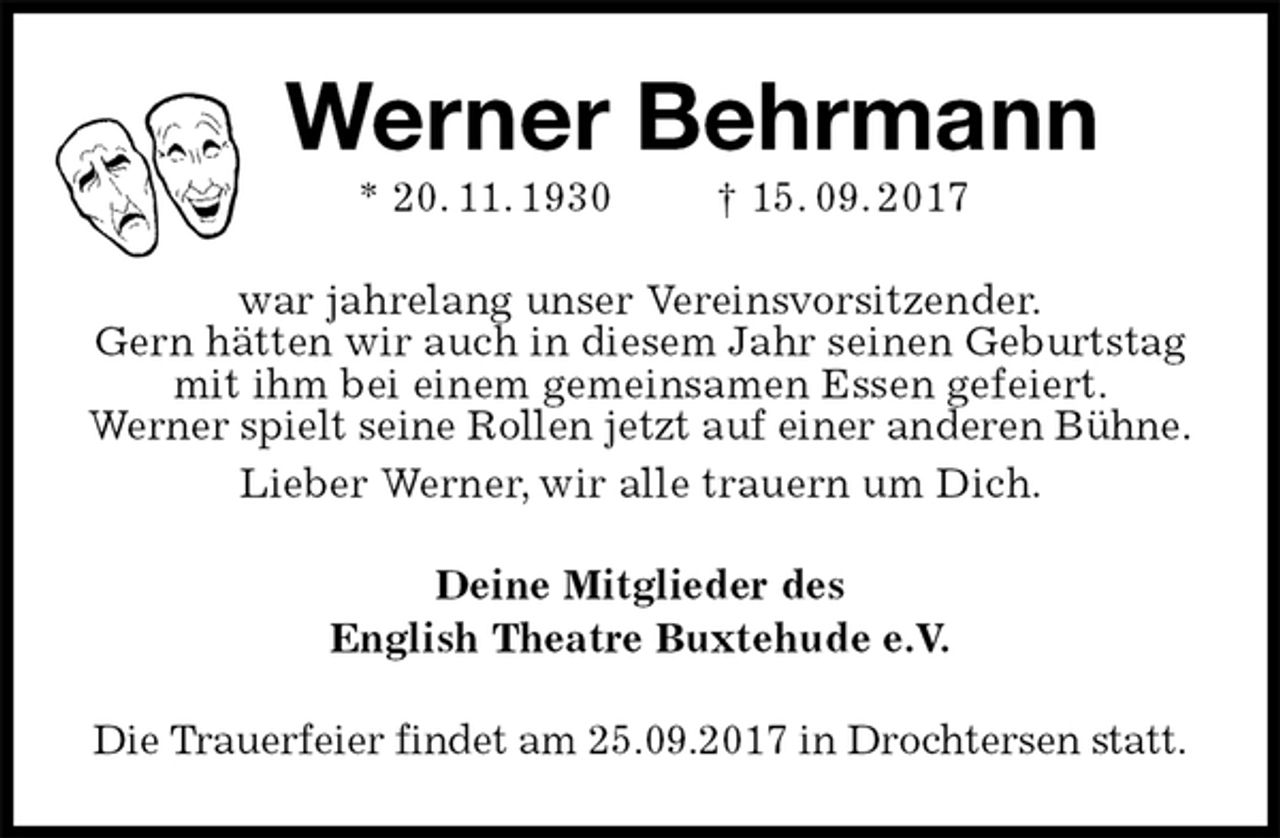<p>Werner Behrmann<br />* 20. 11. 1930 † 15. 09. 2017<br />war jahrelang unser Vereinsvorsitzender.<br />Gern hätten wir auch in diesem Jahr seinen Geburtstag mit ihm bei einem gemeinsamen Essen gefeiert.<br />Werner spielt seine Rollen jetzt auf einer anderen Bühne.<br />Lieber Werner, wir alle trauern um Dich.<br />Deine Mitglieder des<br />English Theatre Buxtehude e.V.<br />Die Trauerfeier findet am 25.09.2017 in Drochtersen statt.</p>