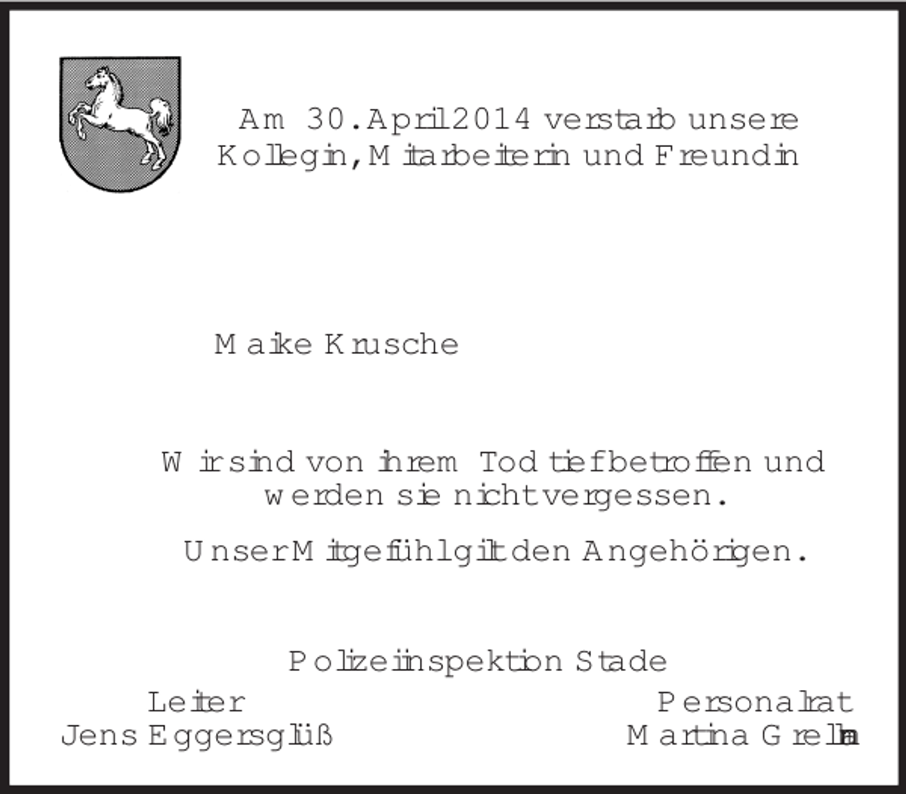 <p>Am 30. April 2014 verstarb unsere<br />Kollegin, Mitarbeiterin und Freundin</p><p>Maike Krusche<br />Wir sind von ihrem Tod tief betroffen und<br />werden sie nicht vergessen.<br />Unser Mitgefühl gilt den Angehörigen.<br />Polizeiinspektion Stade<br />Leiter Personalrat<br />Jens Eggersglüß Martina Grellmann</p>