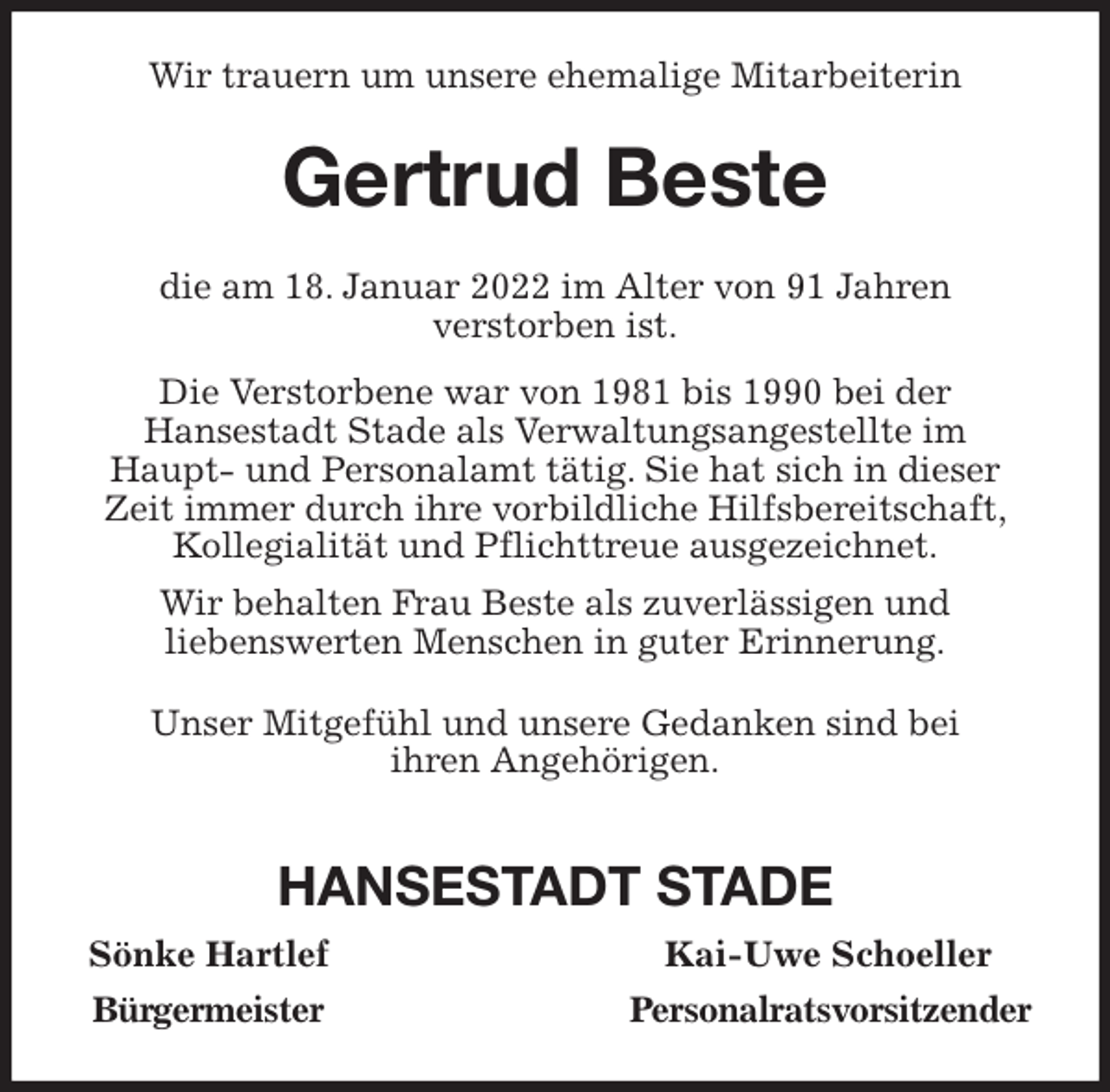 <p>Wir trauern um unsere ehemalige Mitarbeiterin<br />Gertrud Beste<br />die am 18. Januar 2022 im Alter von 91 Jahren<br />verstorben ist.<br />Die Verstorbene war von 1981 bis 1990 bei der<br />Hansestadt Stade als Verwaltungsangestellte im<br />Haupt- und Personalamt tätig. Sie hat sich in dieser<br />Zeit immer durch ihre vorbildliche Hilfsbereitschaft,<br />Kollegialität und Pflichttreue ausgezeichnet.<br />Wir behalten Frau Beste als zuverlässigen und<br />liebenswerten Menschen in guter Erinnerung.<br />Unser Mitgefühl und unsere Gedanken sind bei<br />ihren Angehörigen.</p>
<p>HANSESTADT STADE<br />Sönke Hartlef Kai-Uwe Schoeller<br />Bürgermeister Personalratsvorsitzender</p>