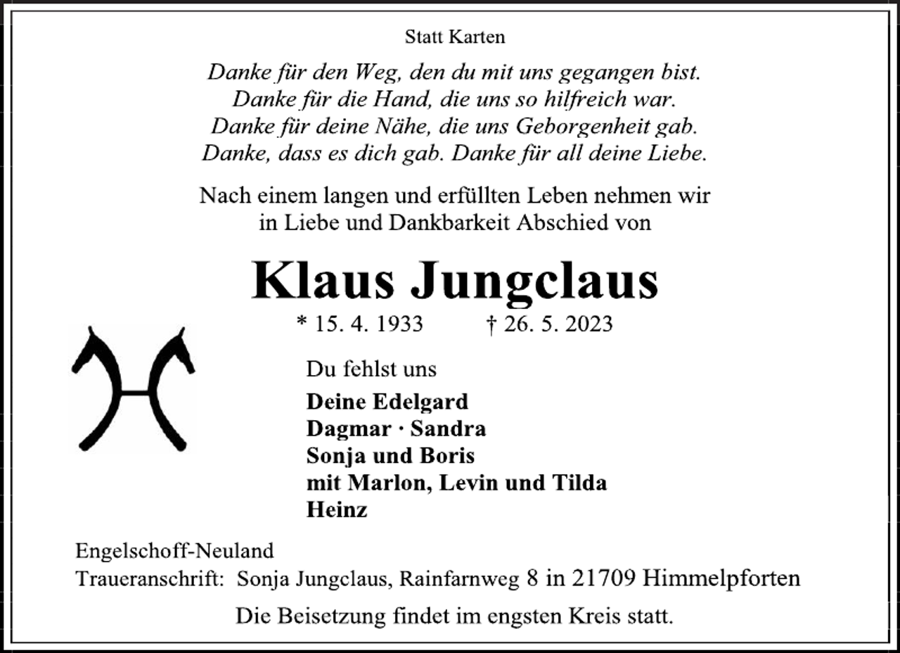 <p>Statt Karten<br />Danke für den Weg, den du mit uns gegangen bist.<br />Danke für die Hand, die uns so hilfreich war.<br />Danke für deine Nähe, die uns Geborgenheit gab.<br />Danke, dass es dich gab. Danke für all Deine Liebe.<br />Nach einem langen und erfüllten Leben nehmen wir<br />in Liebe und Dankbarkeit Abschied von<br />Klaus Jungclaus<br />* 15. 4. 1933 † 26. 5. 2023<br />Du fehlst uns<br />Deine Edelgard<br />Dagmar ∙ Sandra<br />Sonja und Boris<br />mit Marlon, Levin und Tilda<br />Heinz<br />Engelschoff-Neuland<br />Traueranschrift: Sonja Jungclaus, Rainfarnweg 8 in 21709 Himmelpforten<br />Die Beisetzung findet im engsten Kreis statt.</p>