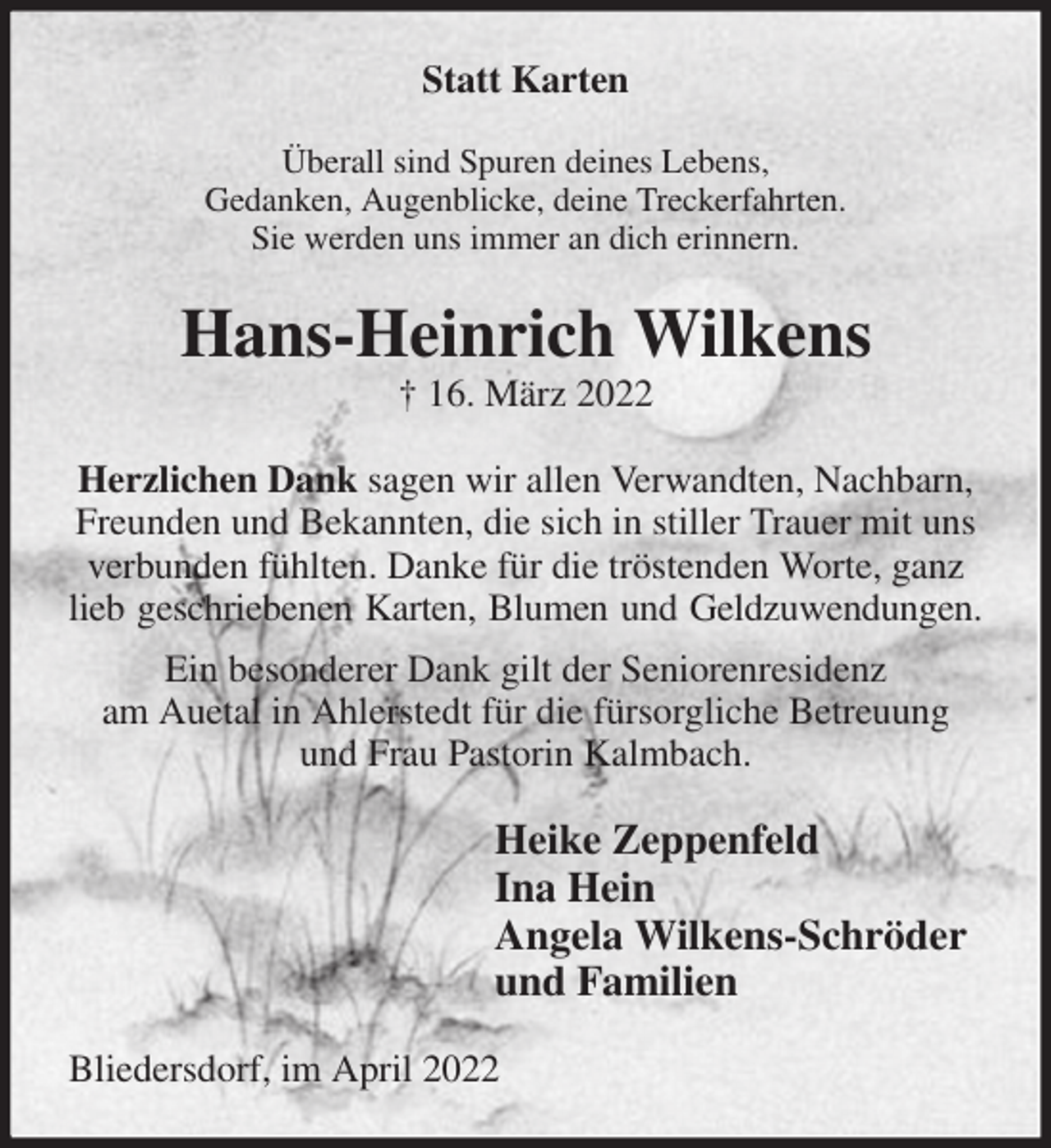 <p>Statt Karten<br />Überall sind Spuren deines Lebens,<br />Gedanken, Augenblicke, deine Treckerfahrten.<br />Sie werden uns immer an dich erinnern.<br />Hans-Heinrich Wilkens<br />† 16. März 2022<br />Herzlichen Dank sagen wir allen Verwandten, Nachbarn, Freunden und Bekannten, die sich in stiller Trauer mit uns verbunden fühlten. Danke für die tröstenden Worte, ganz lieb geschriebenen Karten, Blumen und Geldzuwendungen.<br />Ein besonderer Dank gilt der Seniorenresidenz<br />am Auetal in Ahlerstedt für die fürsorgliche Betreuung<br />und Frau Pastorin Kalmbach.<br />Heike Zeppenfeld<br />Ina Hein<br />Angela Wilkens-Schröder<br />und Familien<br />Bliedersdorf, im April 2022</p>