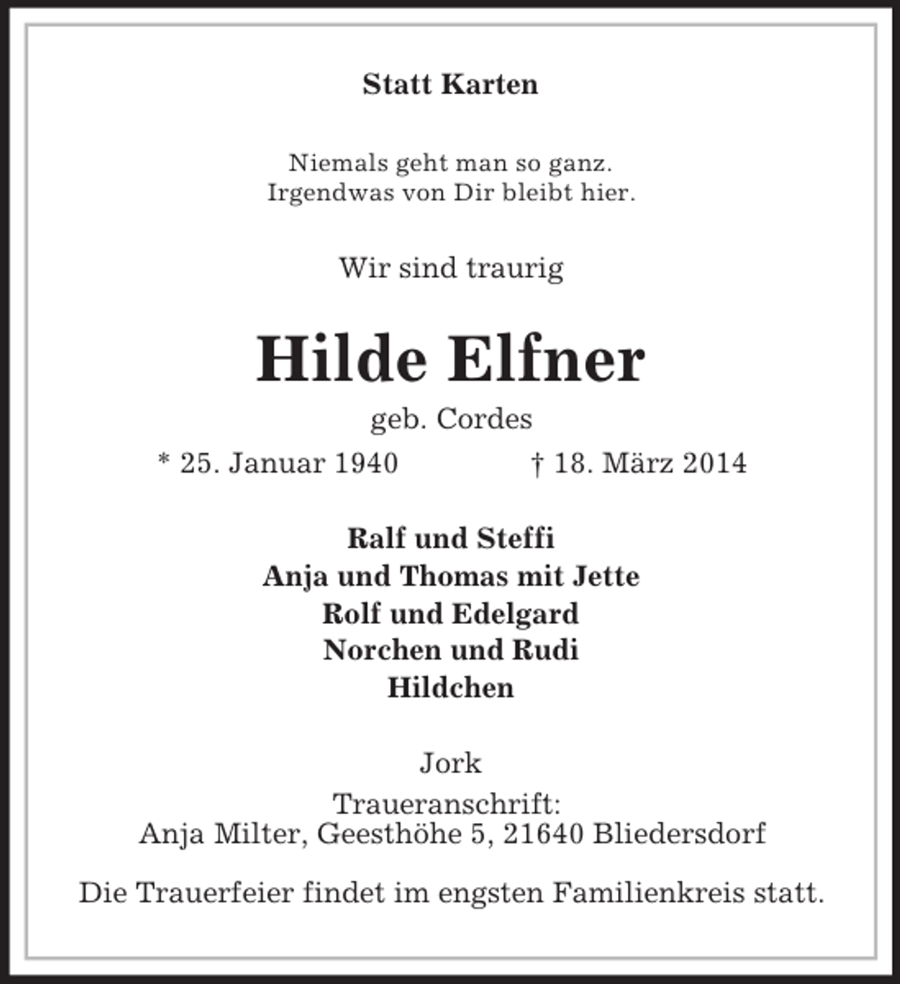 <p>Statt Karten<br />Niemals geht man so ganz.<br />Irgendwas von Dir bleibt hier.<br />Wir sind traurig<br />Hilde Elfner<br />geb. Cordes<br />* 25. Januar 1940 † 18. März 2014<br />Ralf und Steffi<br />Anja und Thomas mit Jette<br />Rolf und Edelgard<br />Norchen und Rudi<br />Hildchen<br />Jork<br />Traueranschrift:<br />Anja Milter, Geesthöhe 5, 21640 Bliedersdorf</p>
<p>Die Trauerfeier findet im engsten Familienkreis statt.</p>