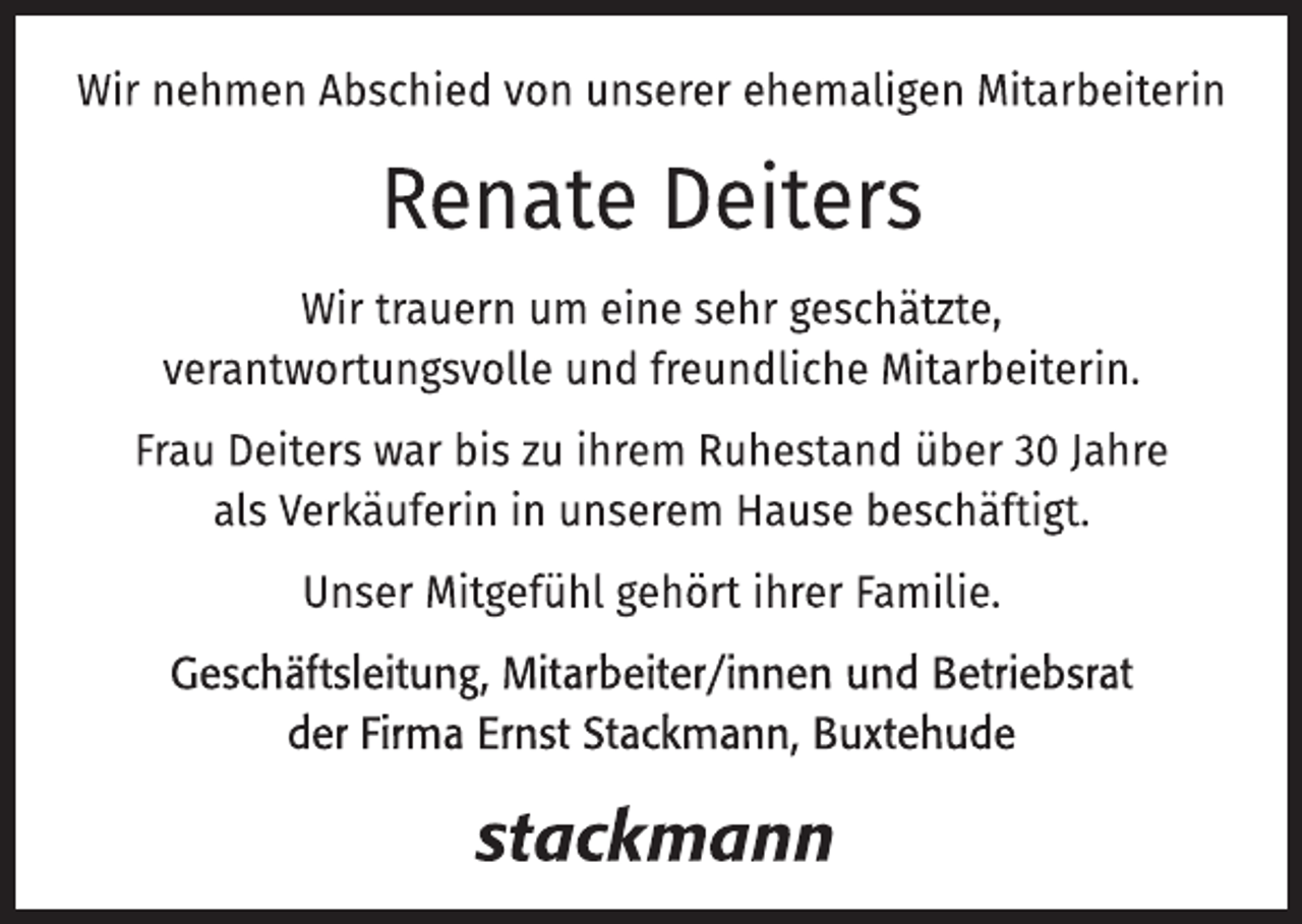 <p>Wir nehmen Abschied von unserer ehemaligen Mitarbeiterin<br />Renate Deiters<br />Wir trauern um eine sehr geschätzte,<br />verantwortungsvolle und freundliche Mitarbeiterin.<br />Frau Deiters war bis zu ihrem Ruhestand über 30 Jahre<br />als Verkäuferin in unserem Hause beschäftigt.<br />Unser Mitgefühl gehört ihrer Familie.<br />Geschäftsleitung, Mitarbeiter/innen und Betriebsrat<br />der Firma Ernst Stackmann, Buxtehude</p>