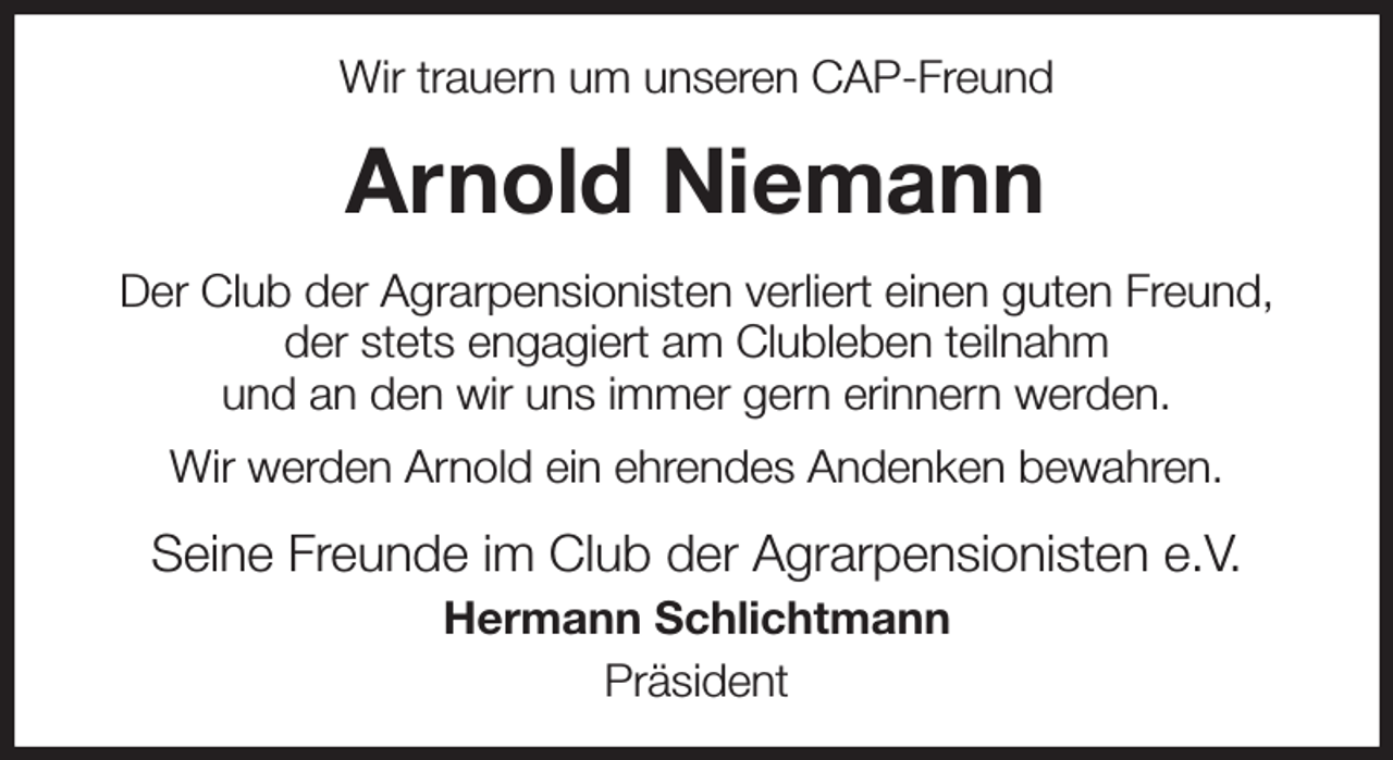 <p>Wir trauern um unseren CAP-Freund<br />Arnold Niemann<br />Der Club der Agrarpensionisten verliert einen guten Freund,<br />der stets engagiert am Clubleben teilnahm<br />und an den wir uns immer gern erinnern werden.<br />Wir werden Arnold ein ehrendes Andenken bewahren.<br />Seine Freunde im Club der Agrarpensionisten e.V.<br />Hermann Schlichtmann<br />Präsident</p>