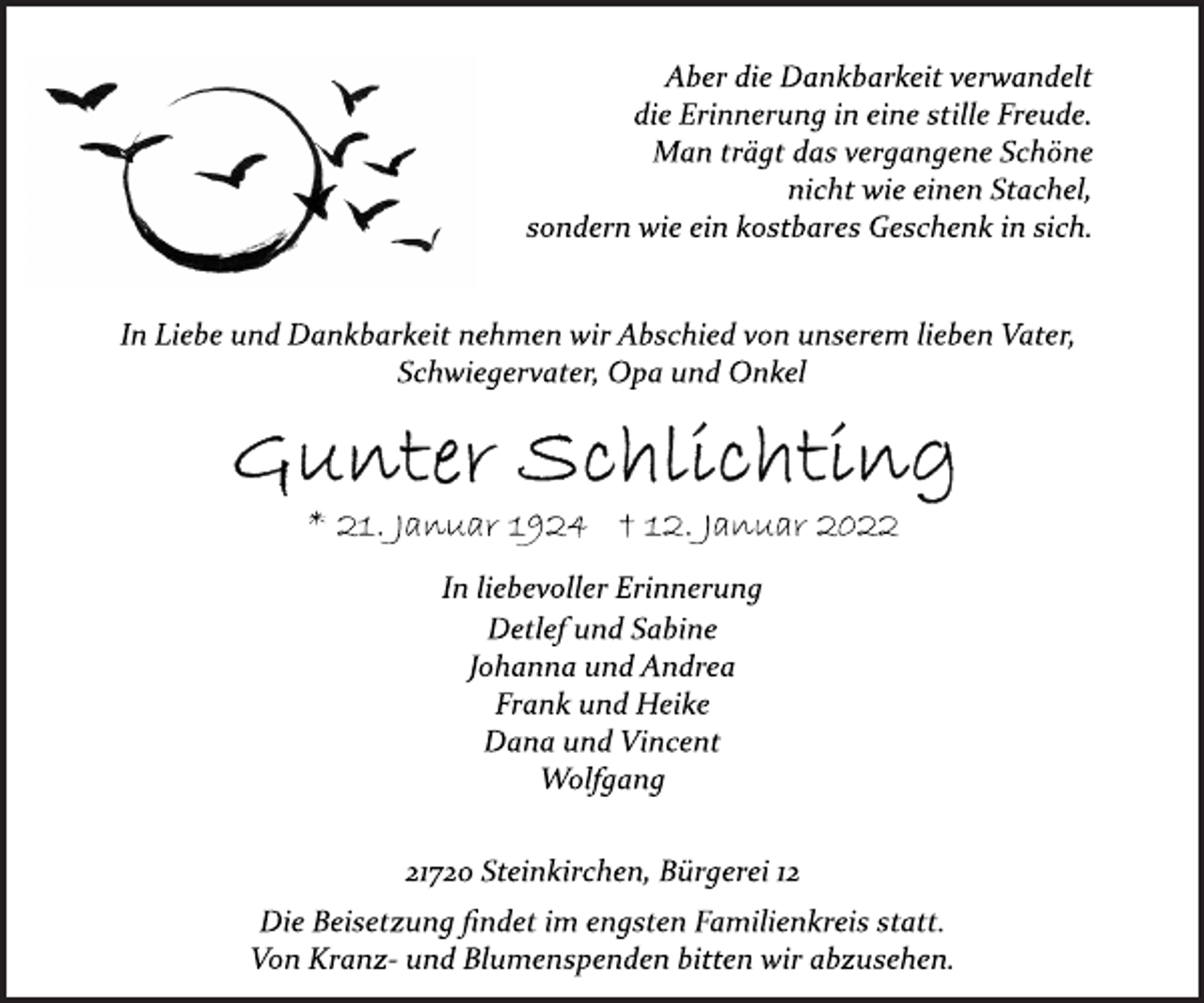 <p>Aber die Dankbarkeit verwandelt<br />die Erinnerung in eine stille Freude.<br />Man trägt das vergangene Schöne<br />nicht wie einen Stachel,<br />sondern wie ein kostbares Geschenk in sich.<br />In Liebe und Dankbarkeit nehmen wir Abschied von unserem lieben Vater, Schwiegervater, Opa und Onkel<br />Gunter Schlichting<br />* 21. Januar 1924 † 12. Januar 2022<br />In liebevoller Erinnerung<br />Detlef und Sabine<br />Johanna und Andrea<br />Frank und Heike<br />Dana und Vincent<br />Wolfgang<br />21720 Steinkirchen, Bürgerei 12<br />Die Beisetzung findet im engsten Familienkreis statt.<br />Von Kranz- und Blumenspenden bitten wir abzusehen.</p>
