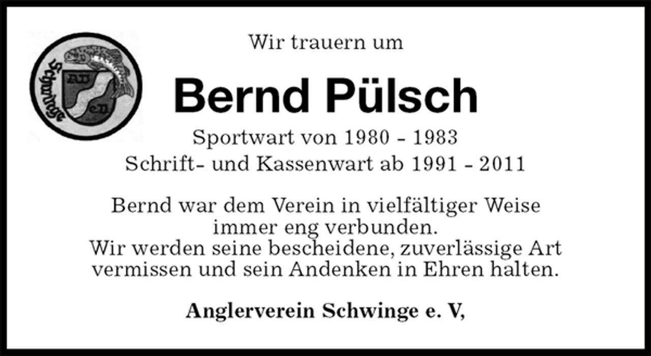 <p>Wir trauern um<br />Bernd Pülsch<br />Sportwart von 1980 - 1983<br />Schrift- und Kassenwart ab 1991 - 2011<br />Bernd war dem Verein in vielfältiger Weise<br />immer eng verbunden.<br />Wir werden seine bescheidene, zuverlässige Art<br />vermissen und sein Andenken in Ehren halten.<br />Anglerverein Schwinge e. V,</p>