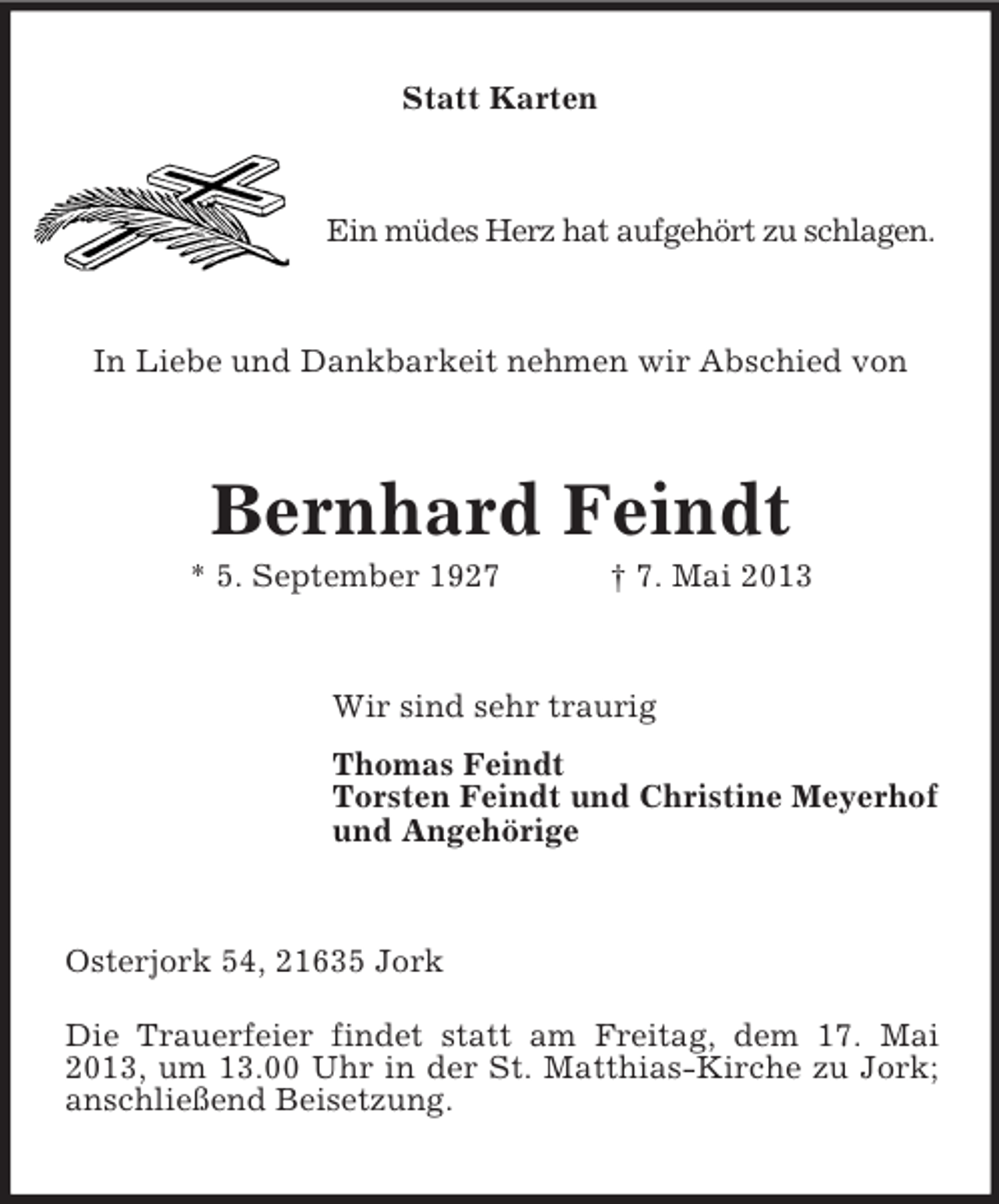 <p>Statt Karten</p><p>Ein müdes Herz hat aufgehört zu schlagen.</p><p>In Liebe und Dankbarkeit nehmen wir Abschied von</p><p>Bernhard Feindt<br />* 5. September 1927</p><p>† 7. Mai 2013</p><p>Wir sind sehr traurig<br />Thomas Feindt<br />Torsten Feindt und Christine Meyerhof<br />und Angehörige</p><p>Osterjork 54, 21635 Jork<br />Die Trauerfeier findet statt am Freitag, dem 17. Mai<br />2013, um 13.00 Uhr in der St. Matthias-Kirche zu Jork;<br />anschließend Beisetzung.</p>