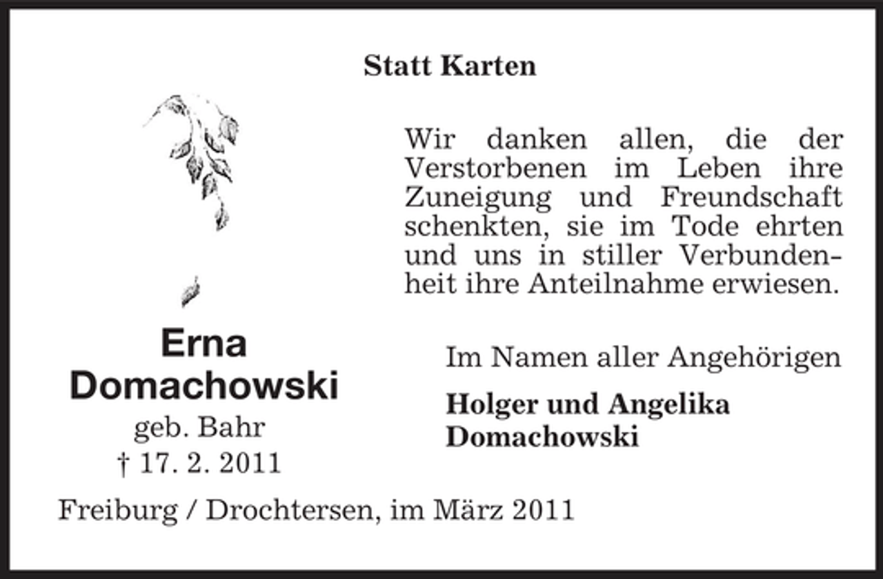 <p>Statt Karten Wir danken allen, die der Verstorbenen im Leben ihre Zuneigung und Freundschaft schenkten, sie im Tode ehrten und uns in stiller Verbundenheit ihre Anteilnahme erwiesen.</p><p>Erna Domachowski<br />geb. Bahr † 17. 2. 2011</p><p>Im Namen aller Angehörigen Holger und Angelika Domachowski</p><p>Freiburg / Drochtersen, im März 2011</p>