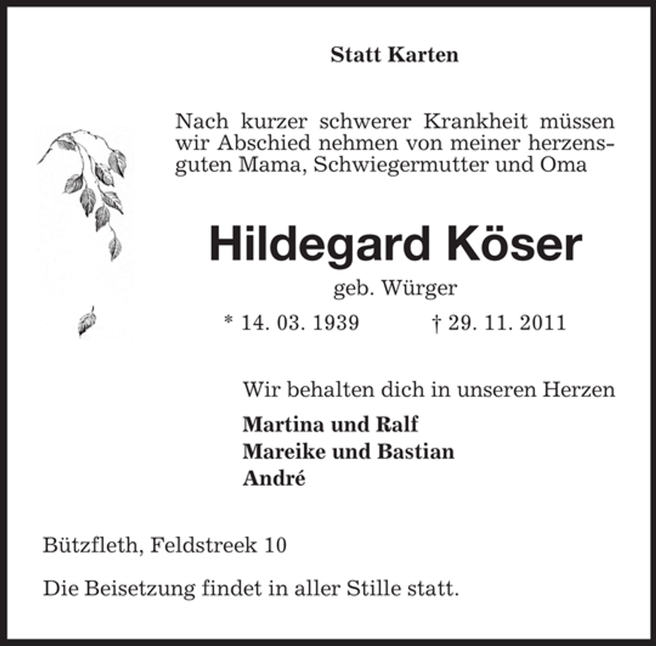<p>Statt Karten<br />Nach kurzer schwerer Krankheit müssen<br />wir Abschied nehmen von meiner herzensguten Mama, Schwiegermutter und Oma</p><p>Hildegard Köser<br />geb. Würger<br />* 14. 03. 1939</p><p>† 29. 11. 2011</p><p>Wir behalten dich in unseren Herzen<br />Martina und Ralf<br />Mareike und Bastian<br />André<br />Bützfleth, Feldstreek 10<br />Die Beisetzung findet in aller Stille statt.</p>