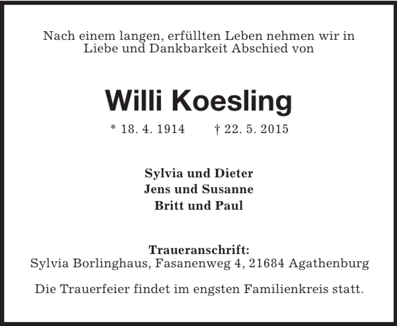 <p>Nach einem langen, erfüllten Leben nehmen wir in<br />Liebe und Dankbarkeit Abschied von<br />Willi Koesling<br />* 18. 4. 1914 † 22. 5. 2015<br />Sylvia und Dieter<br />Jens und Susanne<br />Britt und Paul<br />Traueranschrift:<br />Sylvia Borlinghaus, Fasanenweg 4, 21684 Agathenburg<br />Die Trauerfeier findet im engsten Familienkreis statt.</p>