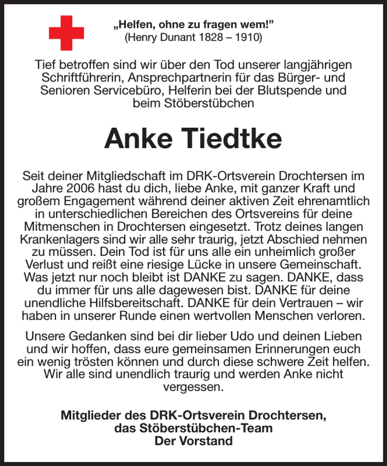 <p>„Helfen, ohne zu fragen wem!”<br />(Henry Dunant 1828 - 1910)<br />Tief betroffen sind wir über den Tod unserer langjährigen Schriftführerin, Ansprechpartnerin für das Bürger- und<br />Senioren Servicebüro, Helferin bei der Blutspende und<br />beim Stöberstübchen<br />Anke Tiedtke<br />Seit deiner Mitgliedschaft im DRK-Ortsverein Drochtersen im Jahre 2006 hast du dich, liebe Anke, mit ganzer Kraft und<br />großem Engagement während deiner aktiven Zeit ehrenamtlich in unterschiedlichen Bereichen des Ortsvereins für deine<br />Mitmenschen in Drochtersen eingesetzt. Trotz deines langen Krankenlagers sind wir alle sehr traurig, jetzt Abschied nehmen<br />zu müssen. Dein Tod ist für uns alle ein unheimlich großer<br />Verlust und reißt eine riesige Lücke in unsere Gemeinschaft. Was jetzt nur noch bleibt ist DANKE zu sagen. DANKE, dass du immer für uns alle dagewesen bist. DANKE für deine<br />unendliche Hilfsbereitschaft. DANKE für dein Vertrauen - wir haben in unserer Runde einen wertvollen Menschen verloren.<br />Unsere Gedanken sind bei dir lieber Udo und deinen Lieben und wir hoffen, dass eure gemeinsamen Erinnerungen euch ein wenig trösten können und durch diese schwere Zeit helfen. Wir alle sind unendlich traurig und werden Anke nicht<br />vergessen.<br />Mitglieder des DRK-Ortsverein Drochtersen,<br />das Stöberstübchen-Team<br />Der Vorstand</p>