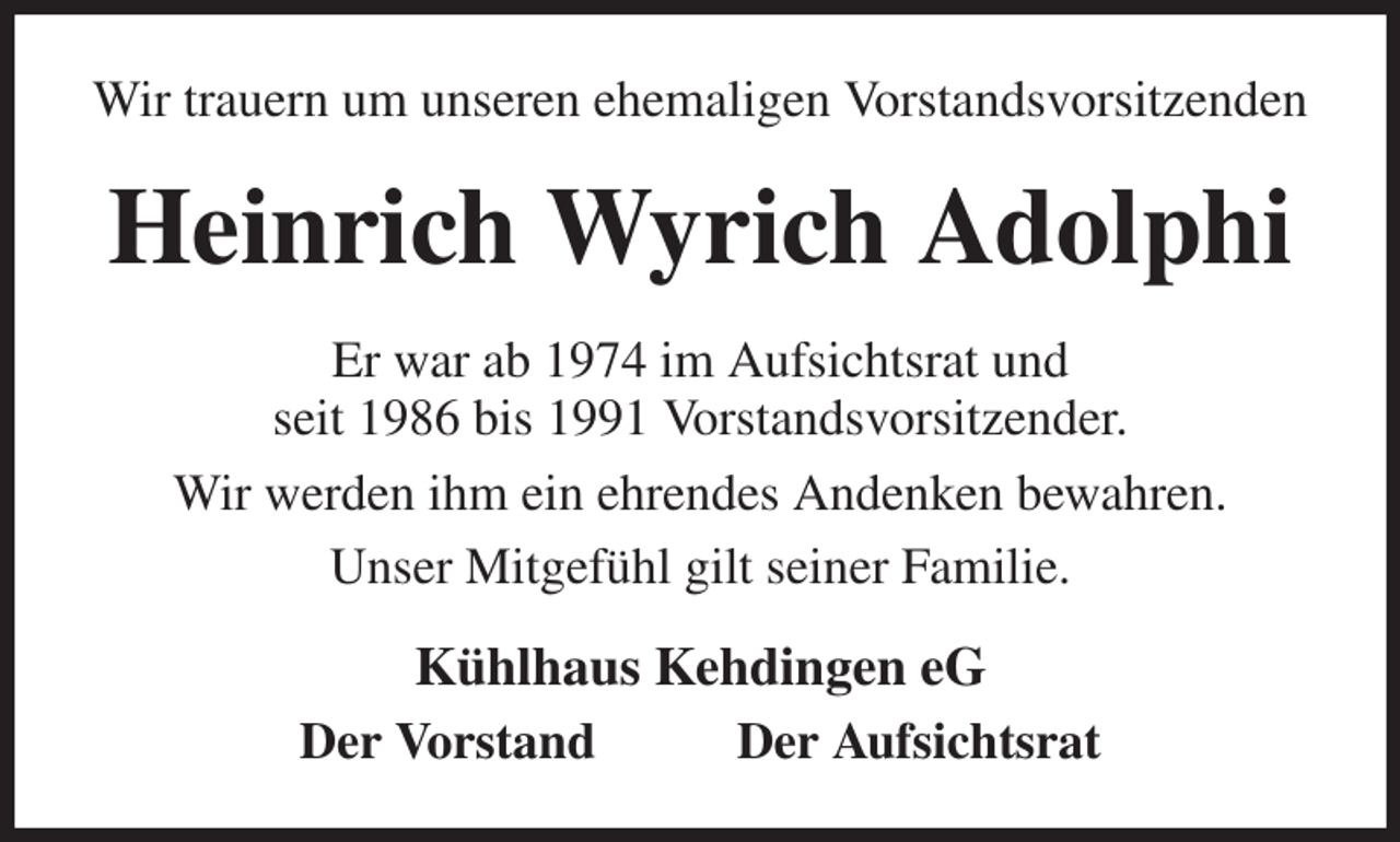 <p>Wir trauern um unseren ehemaligen Vorstandsvorsitzenden<br />Heinrich Wyrich Adolphi<br />Er war ab 1974 im Aufsichtsrat und<br />seit 1986 bis 1991 Vorstandsvorsitzender.<br />Wir werden ihm ein ehrendes Andenken bewahren.<br />Unser Mitgefühl gilt seiner Familie.<br />Kühlhaus Kehdingen eG<br />Der Vorstand Der Aufsichtsrat</p>