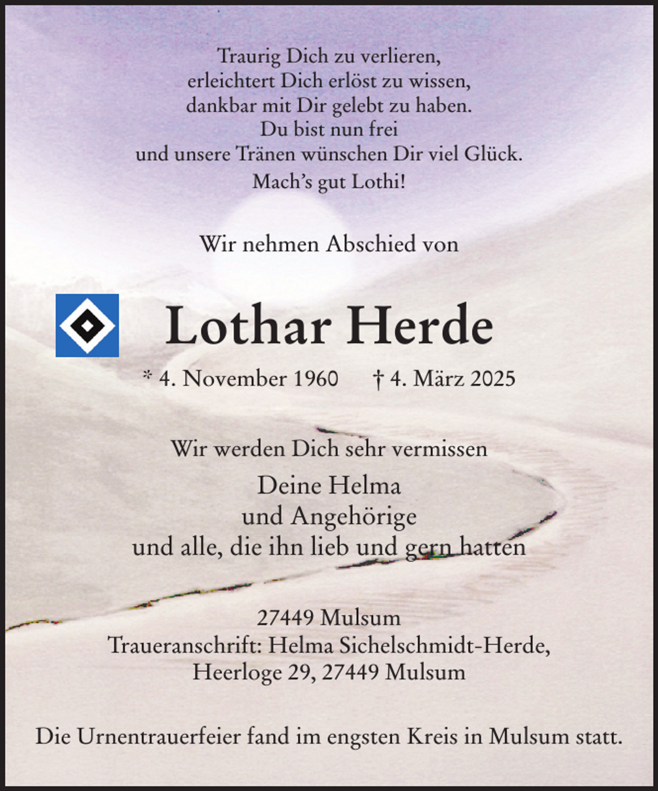 <p>Traurig Dich zu verlieren,<br />erleichtert Dich erlöst zu wissen,<br />dankbar mit Dir gelebt zu haben.<br />Du bist nun frei<br />und unsere Tränen wünschen Dir viel Glück.<br />Mach's gut Lothi!<br />Wir nehmen Abschied von<br />Lothar Herde<br />* 4. November 1960 † 4. März 2025<br />Wir werden Dich sehr vermissen<br />Deine Helma<br />und Angehörige<br />und alle, die ihn lieb und gern hatten<br />27449 Mulsum<br />Traueranschrift: Helma Sichelschmidt-Herde, Heerloge 29, 27449 Mulsum<br />Die Urnentrauerfeier fand im engsten Kreis in Mulsum statt.</p>
