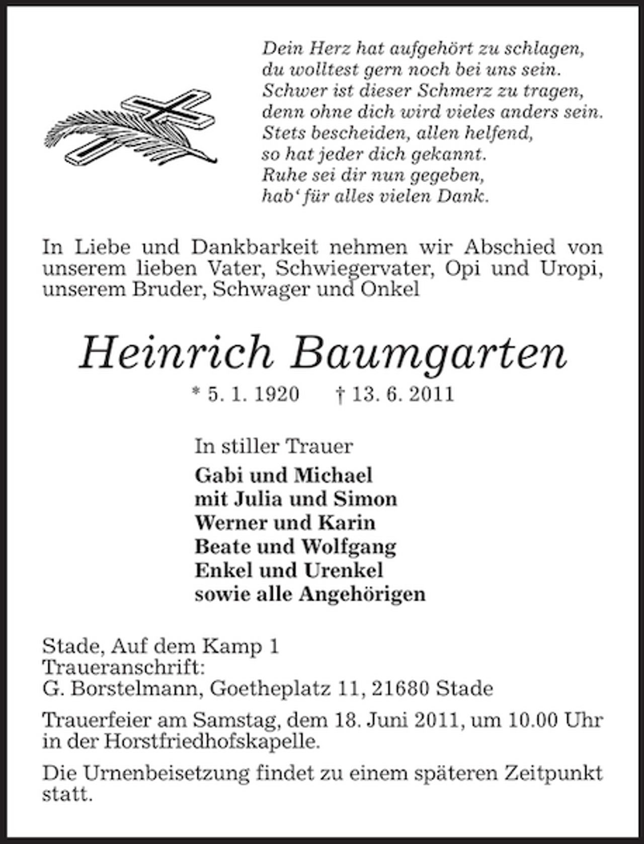 <p>Dein Herz hat aufgehört zu schlagen,<br />du wolltest gern noch bei uns sein.<br />Schwer ist dieser Schmerz zu tragen,<br />denn ohne dich wird vieles anders sein.<br />Stets bescheiden, allen helfend,<br />so hat jeder dich gekannt.<br />Ruhe sei dir nun gegeben,<br />hab‘ für alles vielen Dank.<br />In Liebe und Dankbarkeit nehmen wir Abschied von unserem lieben Vater, Schwiegervater, Opi und Uropi, unserem Bruder, Schwager und Onkel<br />Heinrich Baumgarten<br />* 5. 1. 1920 † 13. 6. 2011<br />In stiller Trauer<br />Gabi und Michael<br />mit Julia und Simon<br />Werner und Karin<br />Beate und Wolfgang<br />Enkel und Urenkel<br />sowie alle Angehörigen<br />Stade, Auf dem Kamp 1<br />Traueranschrift:<br />G. Borstelmann, Goetheplatz 11, 21680 Stade<br />Trauerfeier am Samstag, dem 18. Juni 2011, um 10.00 Uhr in der Horstfriedhofskapelle.<br />Die Urnenbeisetzung findet zu einem späteren Zeitpunkt statt.</p>