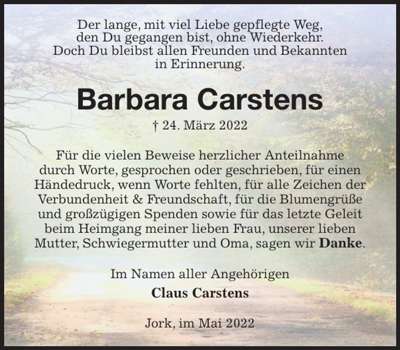 <p>Der lange, mit viel Liebe gepflegte Weg,<br />den Du gegangen bist, ohne Wiederkehr.<br />Doch Du bleibst allen Freunden und Bekannten<br />in Erinnerung.<br />Barbara Carstens<br />† 24. März 2022<br />Für die vielen Beweise herzlicher Anteilnahme<br />durch Worte, gesprochen oder geschrieben, für einen<br />Händedruck, wenn Worte fehlten, für alle Zeichen der Verbundenheit &amp; Freundschaft, für die Blumengrüße und großzügigen Spenden sowie für das letzte Geleit beim Heimgang meiner lieben Frau, unserer lieben<br />Mutter, Schwiegermutter und Oma, sagen wir Danke.<br />Im Namen aller Angehörigen<br />Claus Carstens<br />Jork, im Mai 2022</p>