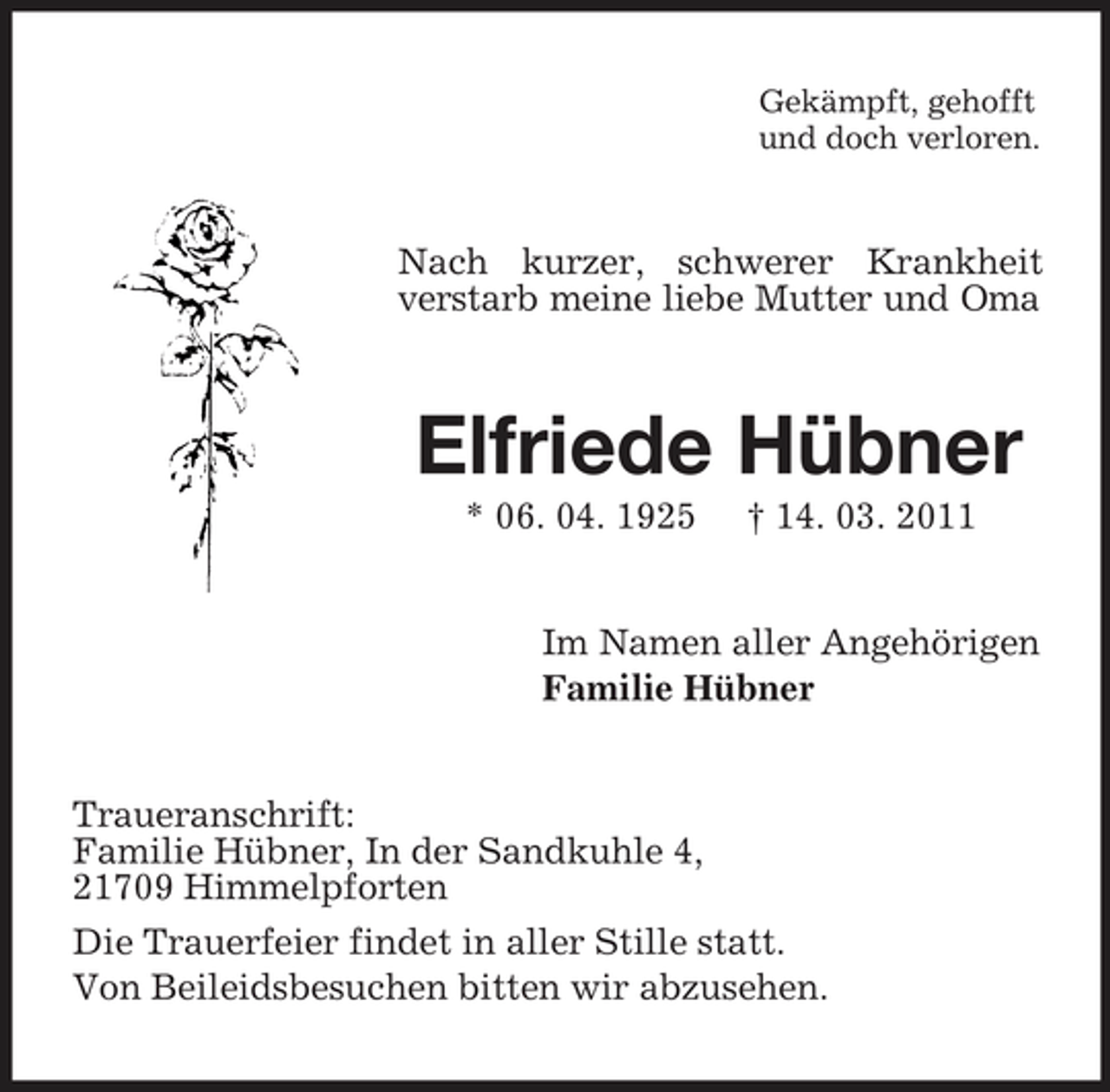 <p>Gekämpft, gehofft<br />und doch verloren.<br />Nach kurzer, schwerer Krankheit verstarb meine liebe Mutter und Oma<br />Elfriede Hübner<br />* 06. 04. 1925 † 14. 03. 2011<br />Im Namen aller Angehörigen<br />Familie Hübner<br />Traueranschrift:<br />Familie Hübner, In der Sandkuhle 4,<br />21709 Himmelpforten<br />Die Trauerfeier findet in aller Stille statt.<br />Von Beileidsbesuchen bitten wir abzusehen.</p>