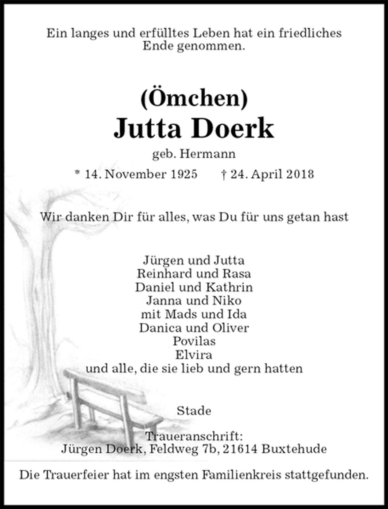 <p>Ein langes und erfülltes Leben hat ein friedliches<br />Ende genommen.<br />(Ömchen)<br />Jutta Doerk<br />geb. Hermann<br />* 14. November 1925 † 24. April 2018<br />Wir danken Dir für alles, was Du für uns getan hast<br />Jürgen und Jutta<br />Reinhard und Rasa<br />Daniel und Kathrin<br />Janna und Niko<br />mit Mads und Ida<br />Danica und Oliver<br />Povilas<br />Elvira<br />und alle, die sie lieb und gern hatten<br />Stade</p>
<p>Traueranschrift:<br />Jürgen Doerk, Feldweg 7b, 21614 Buxtehude</p>
<p>Die Trauerfeier hat im engsten Familienkreis stattgefunden.</p>