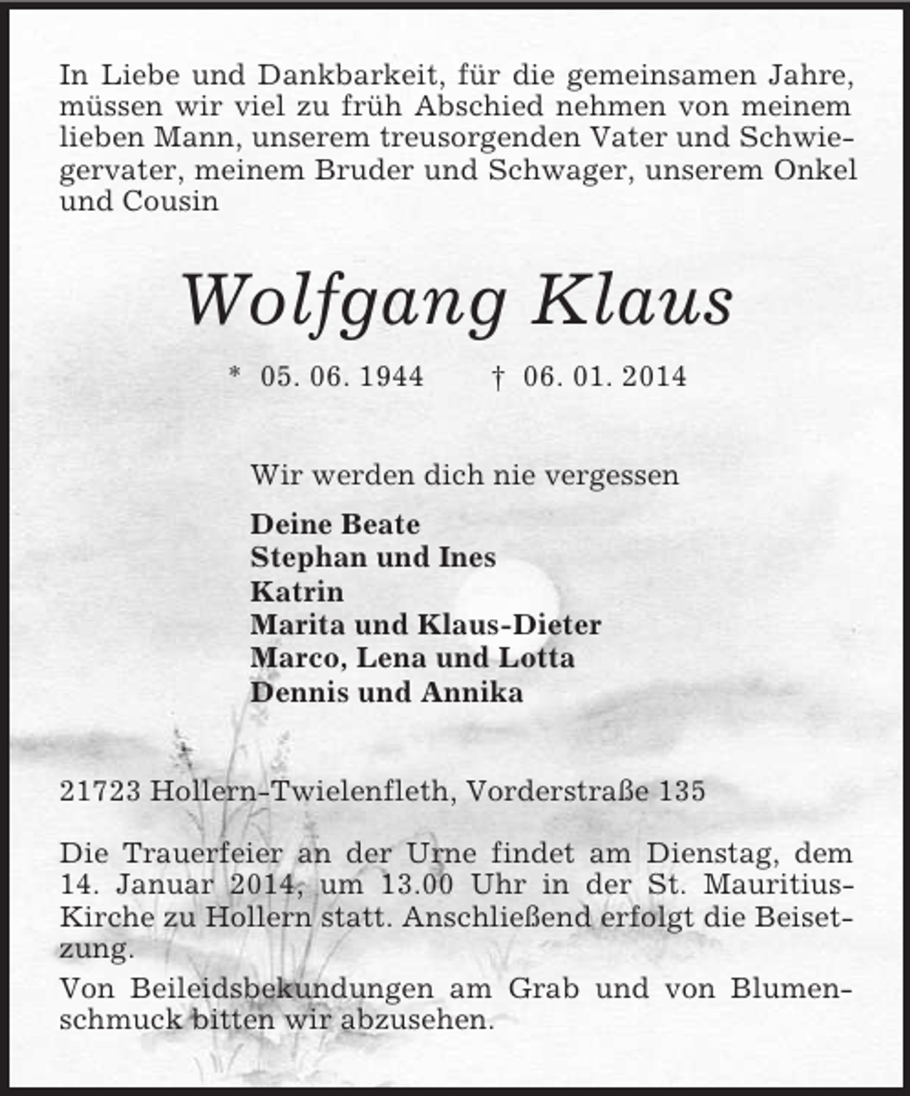 <p>In Liebe und Dankbarkeit, für die gemeinsamen Jahre, müssen wir viel zu früh Abschied nehmen von meinem lieben Mann, unserem treusorgenden Vater und Schwiegervater, meinem Bruder und Schwager, unserem Onkel und Cousin<br />Wolfgang Klaus<br />* 05. 06. 1944 † 06. 01. 2014<br />Wir werden dich nie vergessen<br />Deine Beate<br />Stephan und Ines<br />Katrin<br />Marita und Klaus-Dieter<br />Marco, Lena und Lotta<br />Dennis und Annika<br />21723 Hollern-Twielenfleth, Vorderstraße 135</p>
<p>Die Trauerfeier an der Urne findet am Dienstag, dem 14. Januar 2014, um 13.00 Uhr in der St. Mauritius-<br />Kirche zu Hollern statt. Anschließend erfolgt die Beisetzung.<br />Von Beileidsbekundungen am Grab und von Blumenschmuck bitten wir abzusehen.</p>