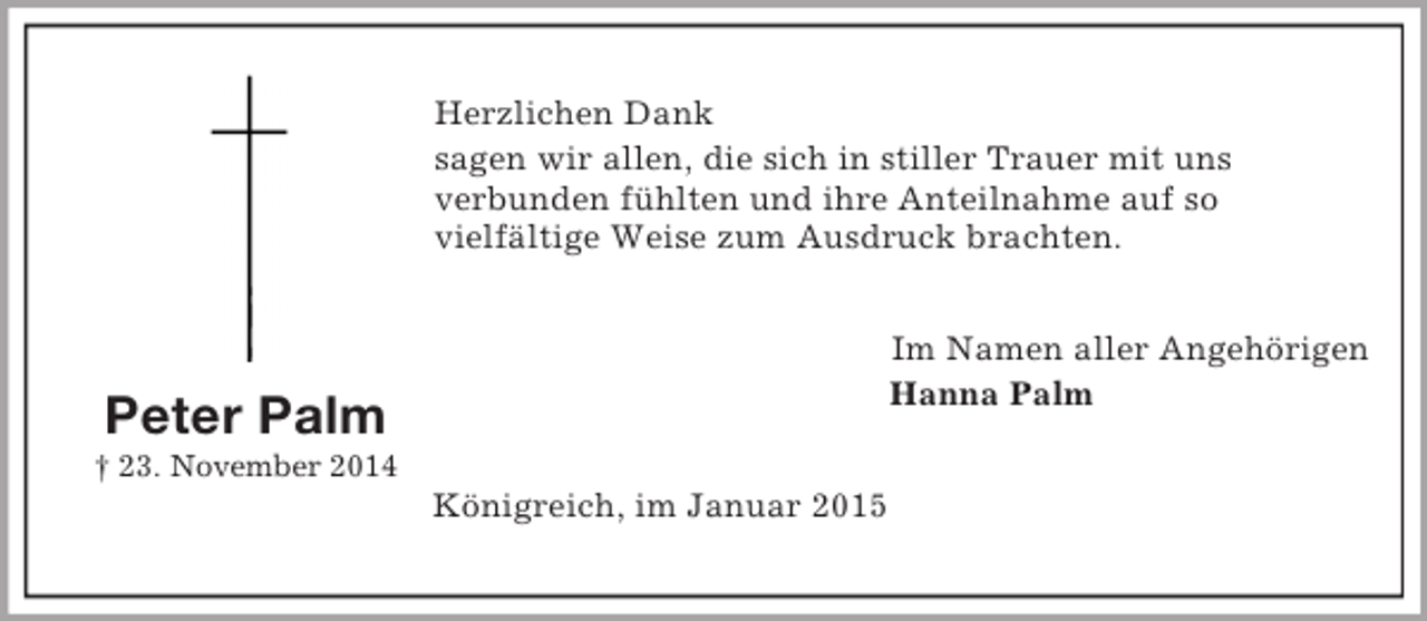 <p>Peter Palm<br />† 23. November 2014<br />Herzlichen Dank<br />sagen wir allen, die sich in stiller Trauer mit uns<br />verbunden fühlten und ihre Anteilnahme auf so<br />vielfältige Weise zum Ausdruck brachten.<br />Im Namen aller Angehörigen<br />Hanna Palm<br />Königreich, im Januar 2015</p>