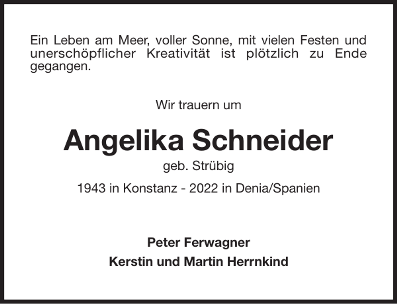 <p>Ein Leben am Meer, voller Sonne, mit vielen Festen und<br />unerschöpflicher Kreativität ist plötzlich zu Ende<br />gegangen.</p><p>Wir trauern um<br />Angelika Schneider<br />geb. Strübig<br />1943 in Konstanz - 2022 in Denia/Spanien<br />Peter Ferwagner<br />Kerstin und Martin Herrnkind</p>