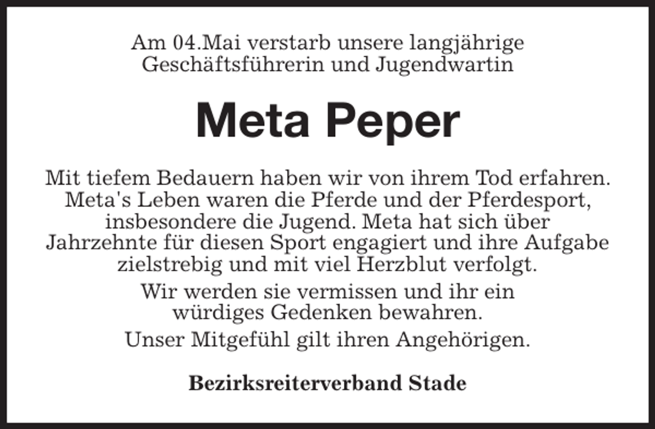 <p>Am 04.Mai verstarb unsere langjährige<br />Geschäftsführerin und Jugendwartin<br />Meta Peper<br />Mit tiefem Bedauern haben wir von ihrem Tod erfahren. Meta's Leben waren die Pferde und der Pferdesport, insbesondere die Jugend. Meta hat sich über<br />Jahrzehnte für diesen Sport engagiert und ihre Aufgabe zielstrebig und mit viel Herzblut verfolgt.<br />Wir werden sie vermissen und ihr ein<br />würdiges Gedenken bewahren.<br />Unser Mitgefühl gilt ihren Angehörigen.<br />Bezirksreiterverband Stade</p>