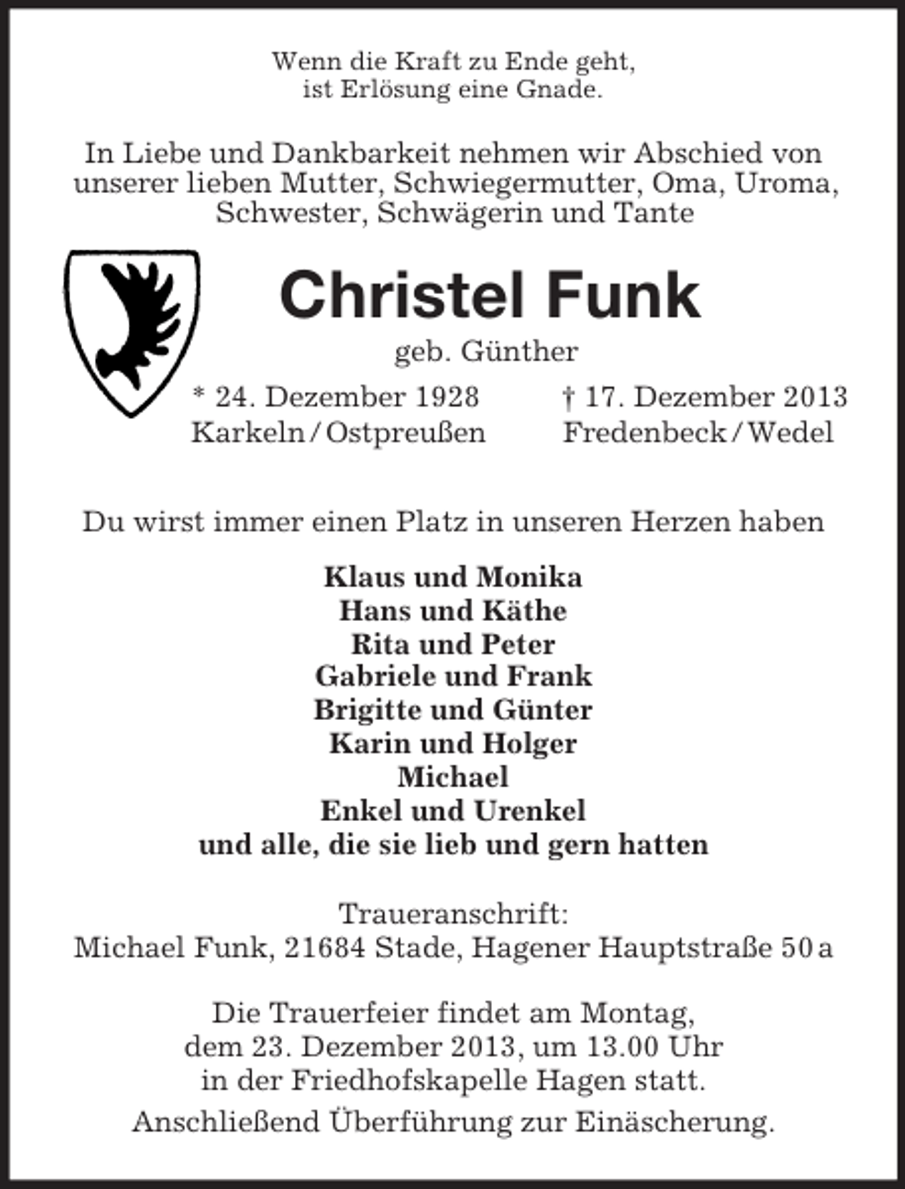 <p>Wenn die Kraft zu Ende geht,<br />ist Erlösung eine Gnade.<br />In Liebe und Dankbarkeit nehmen wir Abschied von<br />unserer lieben Mutter, Schwiegermutter, Oma, Uroma,<br />Schwester, Schwägerin und Tante<br />Christel Funk<br />geb. Günther<br />* 24. Dezember 1928 † 17. Dezember 2013<br />Karkeln / Ostpreußen Fredenbeck / Wedel<br />Du wirst immer einen Platz in unseren Herzen haben<br />Klaus und Monika<br />Hans und Käthe<br />Rita und Peter<br />Gabriele und Frank<br />Brigitte und Günter<br />Karin und Holger<br />Michael<br />Enkel und Urenkel<br />und alle, die sie lieb und gern hatten<br />Traueranschrift:<br />Michael Funk, 21684 Stade, Hagener Hauptstraße 50 a</p><p>Die Trauerfeier findet am Montag,<br />dem 23. Dezember 2013, um 13.00 Uhr<br />in der Friedhofskapelle Hagen statt.<br />Anschließend Überführung zur Einäscherung.</p>