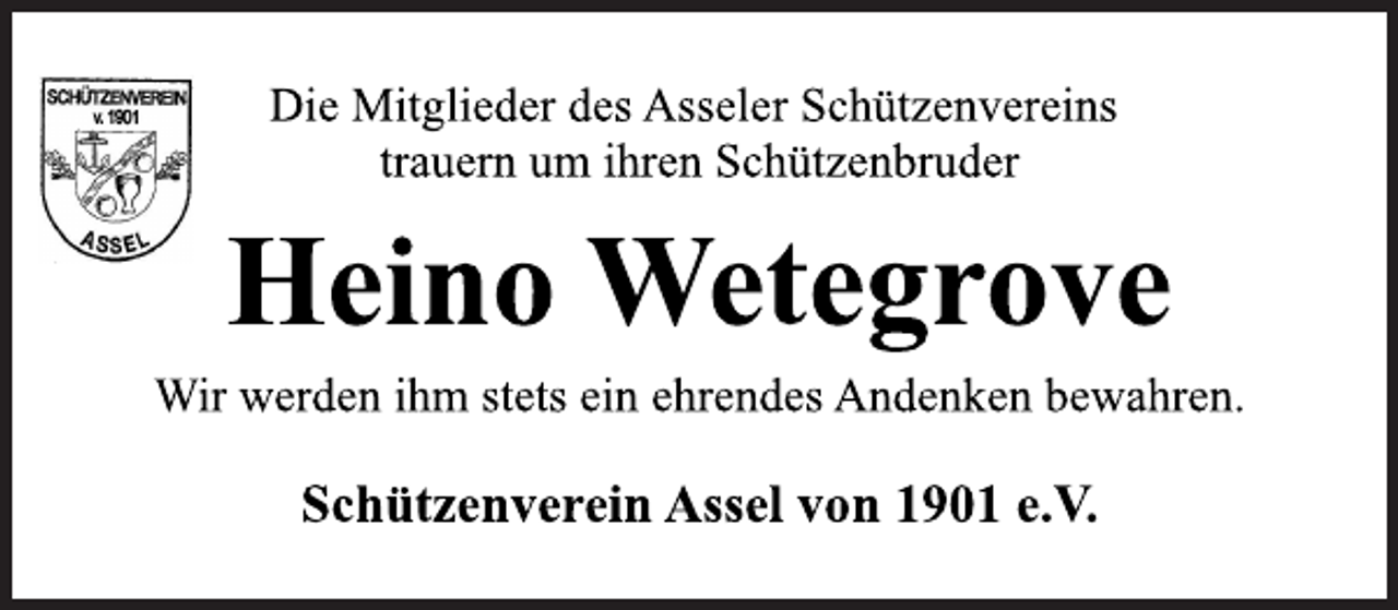 <p>Die Mitglieder des Asseler Schützenvereins<br />trauern um ihren Schützenbruder<br />Heino Wetegrove<br />Wir werden ihm stets ein ehrendes Andenken bewahren.<br />Schützenverein Assel von 1901 e.V.</p>