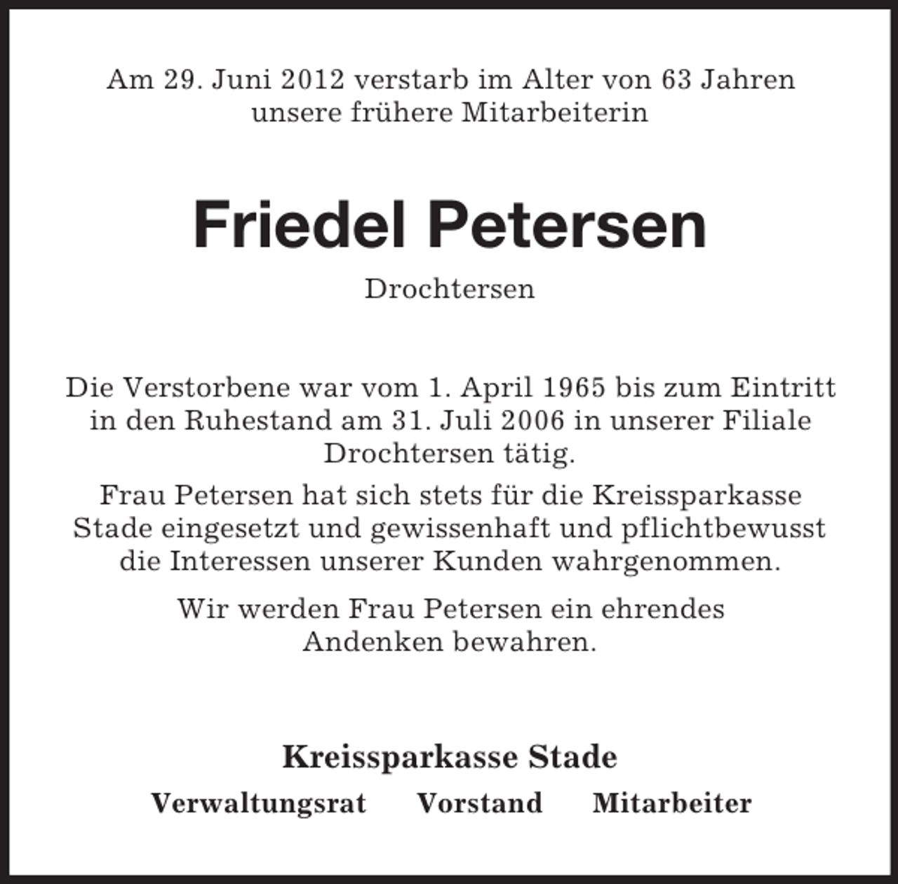 <p>Am 29. Juni 2012 verstarb im Alter von 63 Jahren<br />unsere frühere Mitarbeiterin</p><p>Friedel Petersen<br />Drochtersen<br />Die Verstorbene war vom 1. April 1965 bis zum Eintritt<br />in den Ruhestand am 31. Juli 2006 in unserer Filiale<br />Drochtersen tätig.<br />Frau Petersen hat sich stets für die Kreissparkasse<br />Stade eingesetzt und gewissenhaft und pflichtbewusst<br />die Interessen unserer Kunden wahrgenommen.<br />Wir werden Frau Petersen ein ehrendes<br />Andenken bewahren.</p><p>Kreissparkasse Stade<br />Verwaltungsrat</p><p>Vorstand</p><p>Mitarbeiter</p>