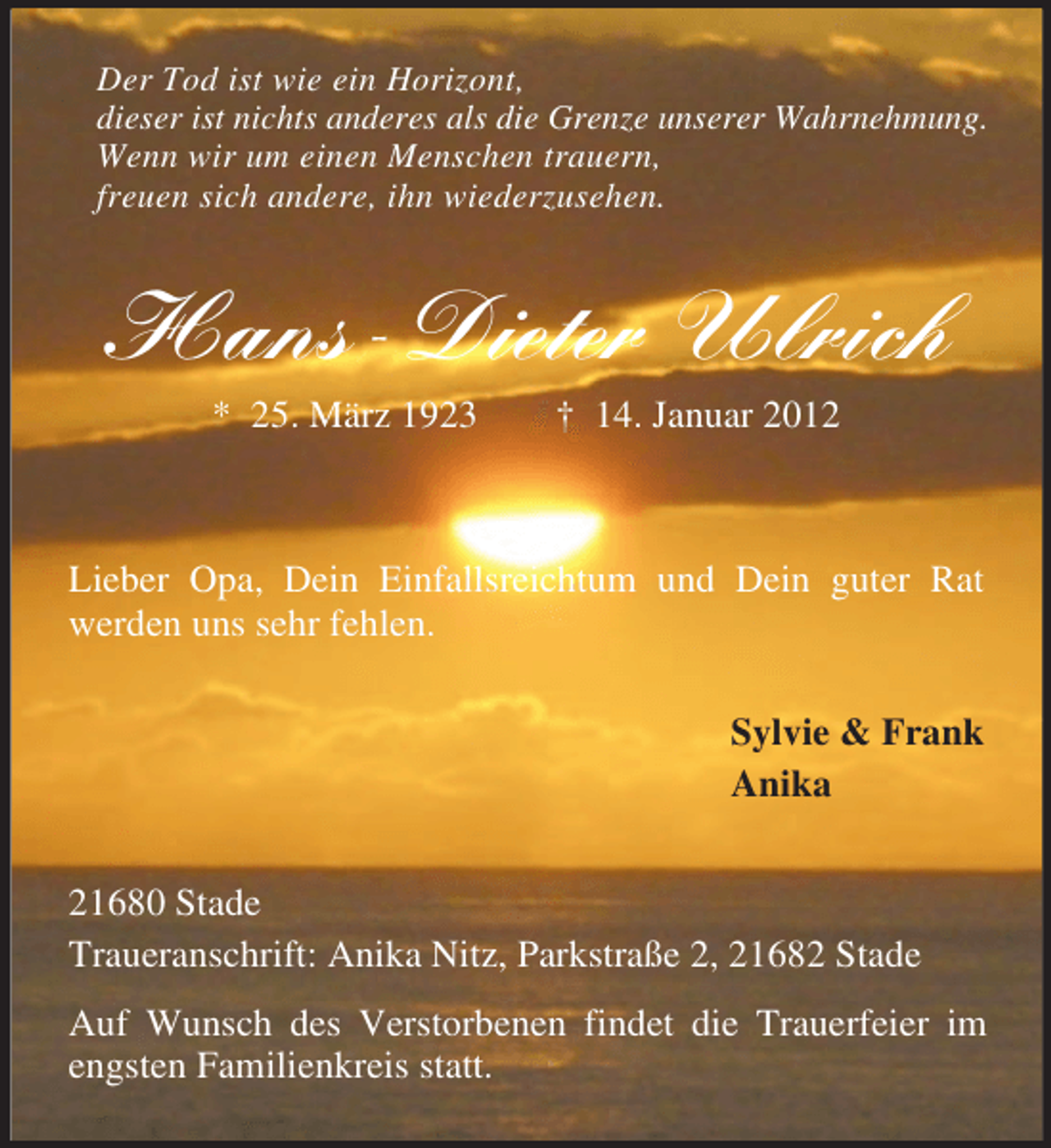 <p>Der Tod ist wie ein Horizont,<br />dieser ist nichts anderes als die Grenze unserer Wahrnehmung.<br />Wenn wir um einen Menschen trauern,<br />freuen sich andere, ihn wiederzusehen.</p><p>Hans-Dieter Ulrich<br />* 25. März 1923</p><p>† 14. Januar 2012</p><p>Lieber Opa, Dein Einfallsreichtum und Dein guter Rat<br />werden uns sehr fehlen.<br />Sylvie &amp; Frank<br />Anika<br />21680 Stade<br />Traueranschrift: Anika Nitz, Parkstraße 2, 21682 Stade<br />Auf Wunsch des Verstorbenen findet die Trauerfeier im<br />engsten Familienkreis statt.</p>