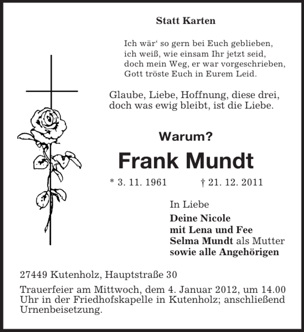 <p>Statt Karten<br />Ich wär‘ so gern bei Euch geblieben,<br />ich weiß, wie einsam Ihr jetzt seid,<br />doch mein Weg, er war vorgeschrieben,<br />Gott tröste Euch in Eurem Leid.</p><p>Glaube, Liebe, Hoffnung, diese drei,<br />doch was ewig bleibt, ist die Liebe.</p><p>Warum?</p><p>Frank Mundt<br />* 3. 11. 1961</p><p>† 21. 12. 2011<br />In Liebe<br />Deine Nicole<br />mit Lena und Fee<br />Selma Mundt als Mutter<br />sowie alle Angehörigen</p><p>27449 Kutenholz, Hauptstraße 30<br />Trauerfeier am Mittwoch, dem 4. Januar 2012, um 14.00<br />Uhr in der Friedhofskapelle in Kutenholz; anschließend<br />Urnenbeisetzung.</p>