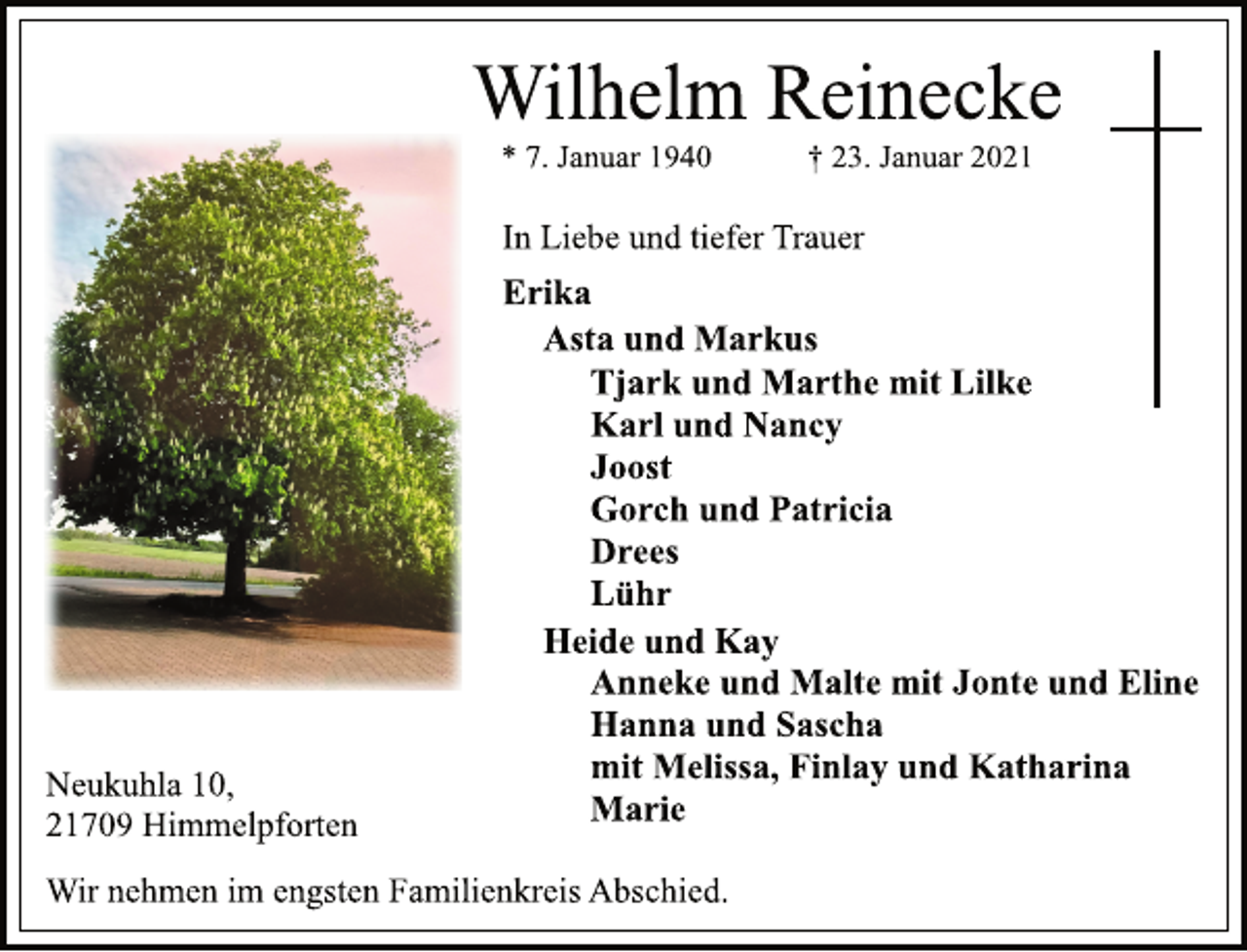 <p>Wilhelm Reinecke<br />* 7. Januar 1940 † 23. Januar 2021<br />In Liebe und tiefer Trauer<br />Erika<br />Asta und Markus<br />Tjark und Marthe mit Lilke<br />Karl und Nancy<br />Joost<br />Gorch und Patricia<br />Drees<br />Lühr<br />Heide und Kay<br />Anneke und Malte mit Jonte und Eline<br />Hanna und Sascha<br />mit Melissa, Finlay und Katharina<br />Marie<br />Neukuhla 10,<br />21709 Himmelpforten<br />Wir nehmen im engsten Familienkreis Abschied.</p>