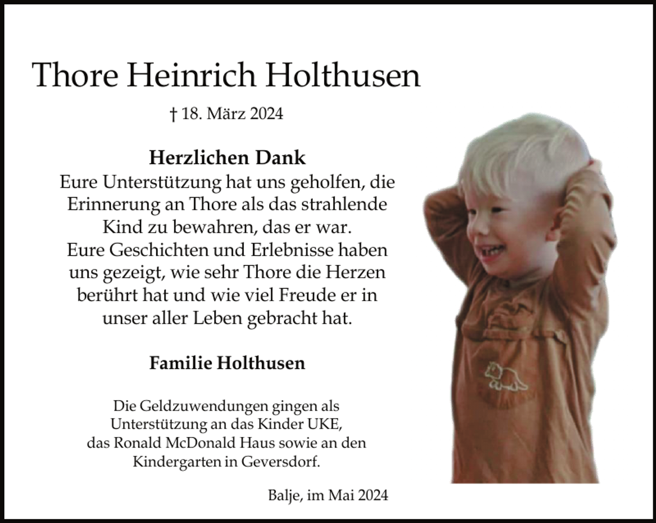 <p>Thore Heinrich Holthusen<br />† 18. März 2024</p><p>Herzlichen Dank</p><p>Eure Unterstützung hat uns geholfen, die<br />Erinnerung an Thore als das strahlende<br />Kind zu bewahren, das er war.<br />Eure Geschichten und Erlebnisse haben<br />uns gezeigt, wie sehr Thore die Herzen<br />berührt hat und wie viel Freude er in<br />unser aller Leben gebracht hat.<br />Familie Holthusen<br />Die Geldzuwendungen gingen als<br />Unterstützung an das Kinder UKE,<br />das Ronald McDonald Haus sowie an den<br />Kindergarten in Geversdorf.<br />Balje, im Mai 2024</p>