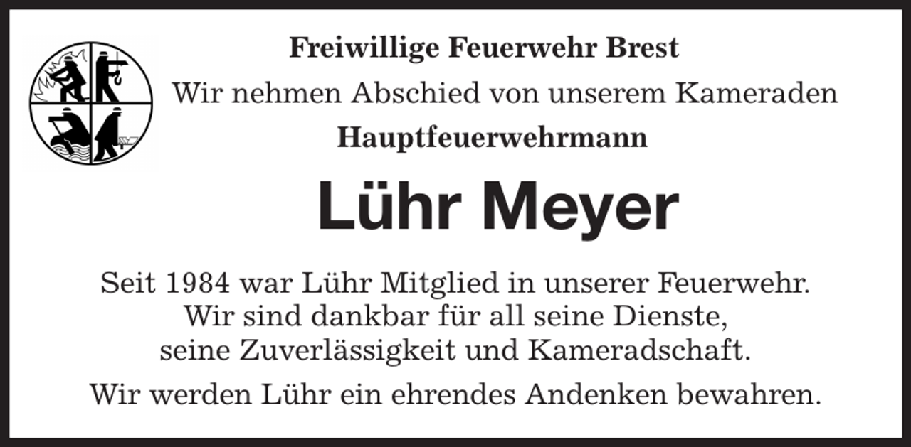 <p>Freiwillige Feuerwehr Brest<br />Wir nehmen Abschied von unserem Kameraden<br />Hauptfeuerwehrmann<br />Lühr Meyer<br />Seit 1984 war Lühr Mitglied in unserer Feuerwehr.<br />Wir sind dankbar für all seine Dienste,<br />seine Zuverlässigkeit und Kameradschaft.<br />Wir werden Lühr ein ehrendes Andenken bewahren.</p>