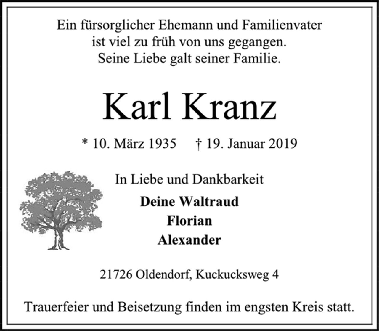<p>Ein fürsorglicher Ehemann und Familienvater<br />ist viel zu früh von uns gegangen.<br />Seine Liebe galt seiner Familie.<br />Karl Kranz<br />* 10. März 1935 † 19. Januar 2019<br />In Liebe und Dankbarkeit<br />Deine Waltraud<br />Florian<br />Alexander<br />21726 Oldendorf, Kuckucksweg 4<br />Trauerfeier und Beisetzung finden im engsten Kreis statt.</p>