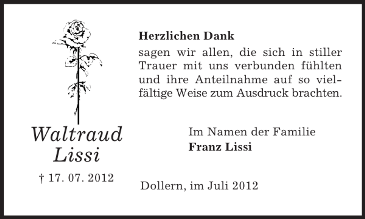 <p>Herzlichen Dank<br />sagen wir allen, die sich in stiller<br />Trauer mit uns verbunden fühlten<br />und ihre Anteilnahme auf so vielfältige Weise zum Ausdruck brachten.</p><p>Waltraud<br />Lissi<br />† 17. 07. 2012</p><p>Im Namen der Familie<br />Franz Lissi</p><p>Dollern, im Juli 2012</p>