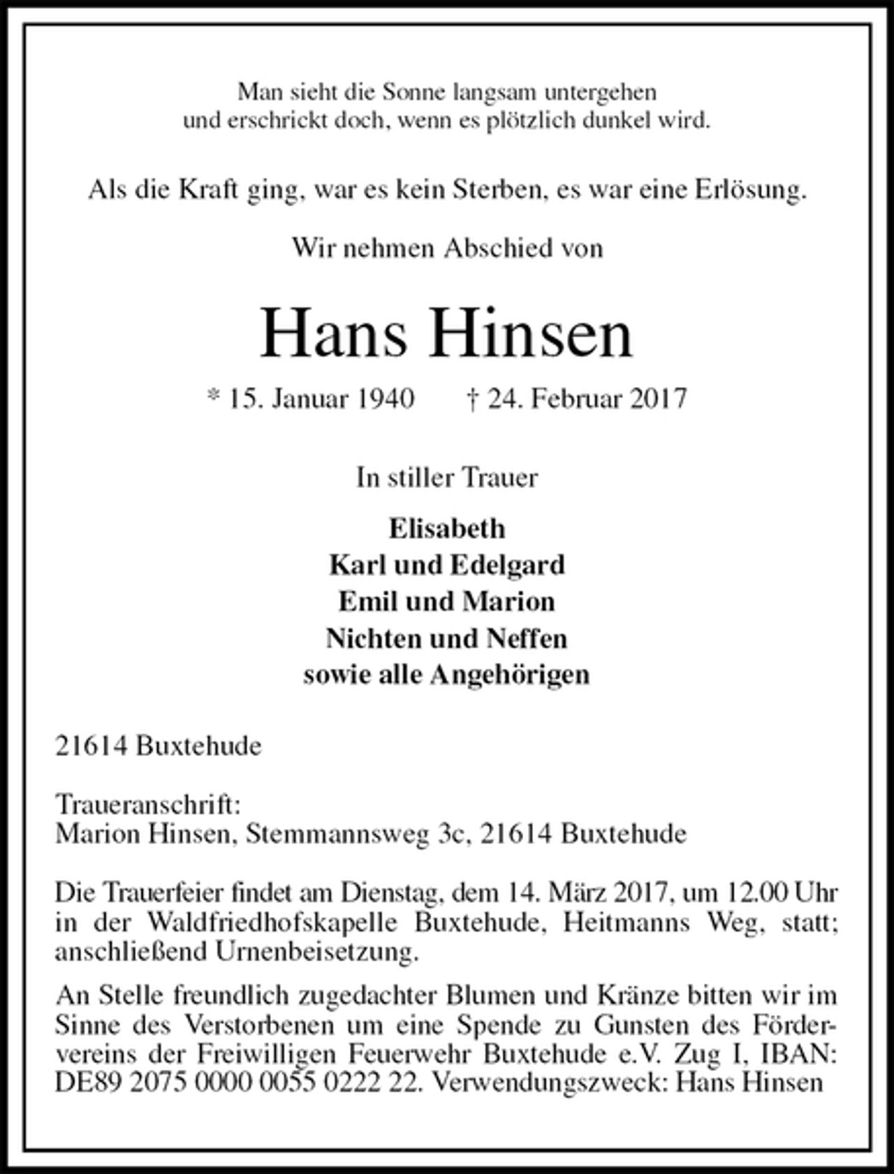 <p>Man sieht die Sonne langsam untergehen<br />und erschrickt doch, wenn es plötzlich dunkel wird.<br />Als die Kraft ging, war es kein Sterben, es war eine Erlösung.</p><p>Wir nehmen Abschied von<br />Hans Hinsen<br />* 15. Januar 1940 † 24. Februar 2017<br />In stiller Trauer<br />Elisabeth<br />Karl und Edelgard<br />Emil und Marion<br />Nichten und Neffen<br />sowie alle Angehörigen<br />21614 Buxtehude</p><p>Traueranschrift:<br />Marion Hinsen, Stemmannsweg 3c, 21614 Buxtehude</p><p>Die Trauerfeier findet am Dienstag, dem 14. März 2017, um 12.00 Uhr in der Waldfriedhofskapelle Buxtehude, Heitmanns Weg, statt;<br />anschließend Urnenbeisetzung.<br />An Stelle freundlich zugedachter Blumen und Kränze bitten wir im Sinne des Verstorbenen um eine Spende zu Gunsten des Förder-<br />vereins der Freiwilligen Feuerwehr Buxtehude e.V. Zug I, IBAN: DE89 2075 0000 0055 0222 22. Verwendungszweck: Hans Hinsen</p>